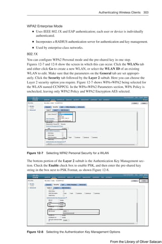 Authenticating Wireless Clients 303  
WPA2 Enterprise Mode
Q
Q Uses IEEE 802.1X and EAP authentication; each user or device is individually
authenticated.
Q
Q Incorporates a RADIUS authentication server for authentication and key management.
Q
Q Used by enterprise-class networks.
802.1X
You can configure WPA2 Personal mode and the pre-shared key in one step.
Figures 12-7 and 12-8 show the screen in which this can occur. Click the WLANs tab
and either click Go to create a new WLAN, or select the WLAN ID of an existing
WLAN to edit. Make sure that the parameters on the General tab are set appropri-
ately. Click the Security tab followed by the Layer 2 subtab. Here you can choose the
Layer 2 security option you require. Figure 12-7 shows WPA+WPA2 being selected for
the WLAN named CCNPPCG. In the WPA+WPA2 Parameters section, WPA Policy is
unchecked, leaving only WPA2 Policy and WPA2 Encryption AES selected.
Figure 12-7 Selecting WPA2 Personal Security for a WLAN
The bottom portion of the Layer 2 subtab is the Authentication Key Management sec-
tion. Check the Enable check box to enable PSK, and then enter the pre-shared key
string in the box next to PSK Format, as shown Figure 12-8.
Figure 12-8 Selecting the Authentication Key Management Options
From the Library of Oliver Salacan
 
