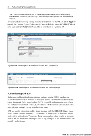 304 Authenticating Wireless Clients
TIP: The controller will allow you to check both the WPA Policy and WPA2 Policy
check boxes. You should do this only if you have legacy equipment that requires WPA
support.
You can verify the security settings from the General tab for the WLAN. Click Apply to
commit the changes. Figure 12-9 shows the Security Policies for the CCNPPCG WLAN
have seen set to [WPA2][Auth(PSK)]. This is also shown in Figure 12-10.
Figure 12-9 Verifying PSK Authentication in WLAN Configuration
Figure 12-10 Verifying PSK Authentication in WLAN Summary Page
Authenticating with EAP
Rather than build additional authentication methods into the 802.11 standard, the
Extensible Authentication Protocol (EAP) offers a more flexible and scalable authenti-
cation framework. As its name implies, EAP is extensible and does not consist of any
one authentication method. Instead, EAP defines a set of common functions that actual
authentication methods can use to authenticate users.
EAP has another interesting quality: It can integrate with the IEEE 802.1X port-based
access control standard. When 802.1X is enabled, it limits access to a network media
until a client authenticates. This means that a wireless client might be able to associate
with an AP, but will not be able to pass data to any other part of the network until it suc-
cessfully authenticates.
From the Library of Oliver Salacan
 