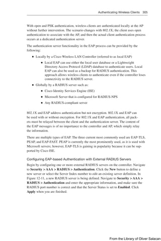 Authenticating Wireless Clients 305  
With open and PSK authentication, wireless clients are authenticated locally at the AP
without further intervention. The scenario changes with 802.1X; the client uses open
authentication to associate with the AP, and then the actual client authentication process
occurs at a dedicated authentication server.
The authentication server functionality in the EAP process can be provided by the
­
following:
Q
Q Locally by a Cisco Wireless LAN Controller (referred to as local EAP)
Q
Q Local EAP can use either the local user database or a Lightweight
Directory Access Protocol (LDAP) database to authenticate users. Local
EAP can also be used as a backup for RADIUS authentication. This
approach allows wireless clients to authenticate even if the controller loses
connectivity to the RADIUS server.
Q
Q Globally by a RADIUS server such as:
Q
Q Cisco Identity Services Engine (ISE)
Q
Q Microsoft Server that is configured for RADIUS-NPS
Q
Q Any RADIUS-compliant server
802.1X and EAP address authentication but not encryption. 802.1X and EAP can
be used with or without encryption. For 802.1X and EAP authentication, all pack-
ets must be relayed between the client and the authentication server. The content of
the EAP messages is of no importance to the controller and AP, which simply relay
the information.
There are multiple types of EAP. The three current most commonly used are EAP-TLS,
PEAP, and EAP-FAST. PEAP is currently the most prominently used, as it is used with
Microsoft servers; however, EAP-TLS is gaining in popularity because it can be sup-
ported by Cisco ISE.
Configuring EAP-based Authentication with External RADIUS Servers
Begin by configuring one or more external RADIUS servers on the controller. Navigate
to Security  AAA  RADIUS  Authentication. Click the New button to define a
new server or select the Server Index number to edit an existing server definition. In
Figure 12-11, a new RADIUS server is being defined. Navigate to Security  AAA 
RADIUS  Authentication and enter the appropriate information, and make sure the
RADIUS port number is correct and that the Server Status is set to Enabled. Click
Apply when you are finished.
From the Library of Oliver Salacan
 