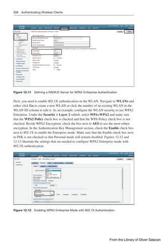 306 Authenticating Wireless Clients
Figure 12-11 Defining a RADIUS Server for WPA2 Enterprise Authentication
Next, you need to enable 802.1X authentication on the WLAN. Navigate to WLANs and
either click Go to create a new WLAN or click the number of an existing WLAN in the
WLAN ID column to edit it. As an example, configure the WLAN security to use WPA2
Enterprise. Under the Security  Layer 2 subtab, select WPA+WPA2 and make sure
that the WPA2 Policy check box is checked and that the WPA Policy check box is not
checked. Beside WPA2 Encryption, check the box next to AES to use the most robust
encryption. In the Authentication Key Management section, check the Enable check box
next to 802.1X to enable the Enterprise mode. Make sure that the Enable check box next
to PSK is not checked so that Personal mode will remain disabled. Figures 12-12 and
12-13 illustrate the settings that are needed to configure WPA2 Enterprise mode with
802.1X authentication.
Figure 12-12 Enabling WPA2 Enterprise Mode with 802.1X Authentication
From the Library of Oliver Salacan
 