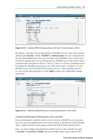 Authenticating Wireless Clients 307  
Figure 12-13 Enabling WPA2 Enterprise Mode with 802.1X Authentication, Part 2
By default, a controller will use the global list of RADIUS servers in the order you have
defined under Security  AAA  RADIUS  Authentication. You can override that list
from the AAA Servers tab, where you can define which RADIUS servers will be used
for 802.1X authentication. You can define up to six RADIUS servers that will be tried in
sequential order, designated as Server 1, Server 2, and so on. Choose a predefined server
by clicking the drop-down menu next to one of the server entries. In Figure 12-14, the
RADIUS server at 192.168.100.9 will be used as Server 1. After selecting your serv-
ers, you can edit other parameters or click Apply to make your configuration changes
­
operational.
Figure 12-14 Selecting RADIUS Servers to Authenticate Clients in the WLAN
Configuring EAP-based Authentication with Local EAP
If your environment is relatively small or you do not have a RADIUS server in produc-
tion, you can use an authentication server that is built in to the Wireless LAN Controller.
This is called local EAP, which supports LEAP, EAP-FAST, PEAP, and EAP-TLS.
First, you need to define and enable the local EAP service on the controller. Navigate
to Security  Local EAP  Profiles and click the New button. Enter a name for the
From the Library of Oliver Salacan
 