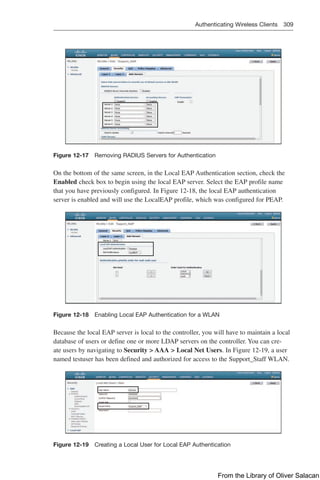 Authenticating Wireless Clients 309  
Figure 12-17 Removing RADIUS Servers for Authentication
On the bottom of the same screen, in the Local EAP Authentication section, check the
Enabled check box to begin using the local EAP server. Select the EAP profile name
that you have previously configured. In Figure 12-18, the local EAP authentication
server is enabled and will use the LocalEAP profile, which was configured for PEAP.
Figure 12-18 Enabling Local EAP Authentication for a WLAN
Because the local EAP server is local to the controller, you will have to maintain a local
database of users or define one or more LDAP servers on the controller. You can cre-
ate users by navigating to Security  AAA  Local Net Users. In Figure 12-19, a user
named testuser has been defined and authorized for access to the Support_Staff WLAN.
Figure 12-19 Creating a Local User for Local EAP Authentication
From the Library of Oliver Salacan
 