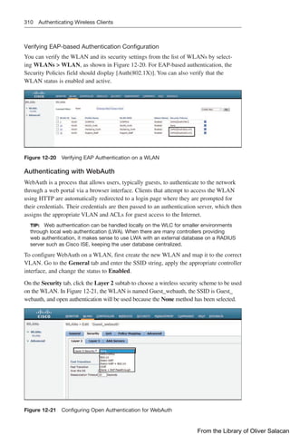310 Authenticating Wireless Clients
Verifying EAP-based Authentication Configuration
You can verify the WLAN and its security settings from the list of WLANs by select-
ing WLANs  WLAN, as shown in Figure 12-20. For EAP-based authentication, the
Security Policies field should display [Auth(802.1X)]. You can also verify that the
WLAN status is enabled and active.
Figure 12-20 Verifying EAP Authentication on a WLAN
Authenticating with WebAuth
WebAuth is a process that allows users, typically guests, to authenticate to the network
through a web portal via a browser interface. Clients that attempt to access the WLAN
using HTTP are automatically redirected to a login page where they are prompted for
their credentials. Their credentials are then passed to an authentication server, which then
assigns the appropriate VLAN and ACLs for guest access to the Internet.
TIP: Web authentication can be handled locally on the WLC for smaller environments
through local web authentication (LWA). When there are many controllers providing
web authentication, it makes sense to use LWA with an external database on a RADIUS
server such as Cisco ISE, keeping the user database centralized.
To configure WebAuth on a WLAN, first create the new WLAN and map it to the correct
VLAN. Go to the General tab and enter the SSID string, apply the appropriate controller
interface, and change the status to Enabled.
On the Security tab, click the Layer 2 subtab to choose a wireless security scheme to be used
on the WLAN. In Figure 12-21, the WLAN is named Guest_webauth, the SSID is Guest_
webauth, and open authentication will be used because the None method has been selected.
Figure 12-21 Configuring Open Authentication for WebAuth
From the Library of Oliver Salacan
 
