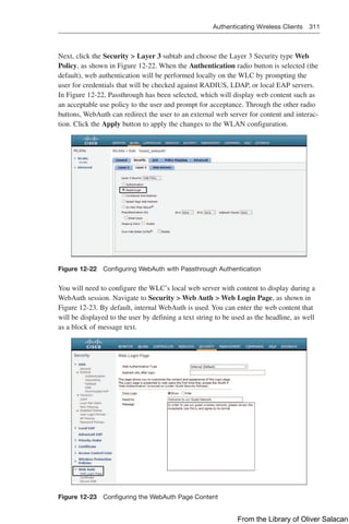 Authenticating Wireless Clients 311  
Next, click the Security  Layer 3 subtab and choose the Layer 3 Security type Web
Policy, as shown in Figure 12-22. When the Authentication radio button is selected (the
default), web authentication will be performed locally on the WLC by prompting the
user for credentials that will be checked against RADIUS, LDAP, or local EAP servers.
In Figure 12-22, Passthrough has been selected, which will display web content such as
an acceptable use policy to the user and prompt for acceptance. Through the other radio
buttons, WebAuth can redirect the user to an external web server for content and interac-
tion. Click the Apply button to apply the changes to the WLAN configuration.
Figure 12-22 Configuring WebAuth with Passthrough Authentication
You will need to configure the WLC’s local web server with content to display during a
WebAuth session. Navigate to Security  Web Auth  Web Login Page, as shown in
Figure 12-23. By default, internal WebAuth is used. You can enter the web content that
will be displayed to the user by defining a text string to be used as the headline, as well
as a block of message text.
Figure 12-23 Configuring the WebAuth Page Content
From the Library of Oliver Salacan
 