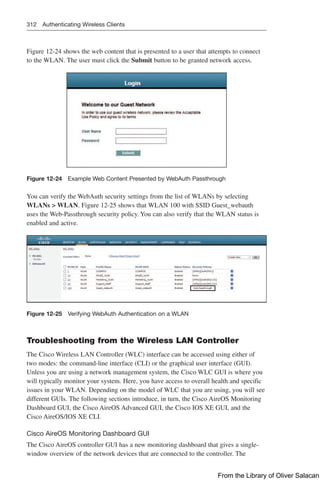 312 Authenticating Wireless Clients
Figure 12-24 shows the web content that is presented to a user that attempts to connect
to the WLAN. The user must click the Submit button to be granted network access.
Figure 12-24 Example Web Content Presented by WebAuth Passthrough
You can verify the WebAuth security settings from the list of WLANs by selecting
WLANs  WLAN. Figure 12-25 shows that WLAN 100 with SSID Guest_webauth
uses the Web-Passthrough security policy. You can also verify that the WLAN status is
enabled and active.
Figure 12-25 Verifying WebAuth Authentication on a WLAN
Troubleshooting from the Wireless LAN Controller
The Cisco Wireless LAN Controller (WLC) interface can be accessed using either of
two modes: the command-line interface (CLI) or the graphical user interface (GUI).
Unless you are using a network management system, the Cisco WLC GUI is where you
will typically monitor your system. Here, you have access to overall health and specific
issues in your WLAN. Depending on the model of WLC that you are using, you will see
different GUIs. The following sections introduce, in turn, the Cisco AireOS Monitoring
Dashboard GUI, the Cisco AireOS Advanced GUI, the Cisco IOS XE GUI, and the
Cisco AireOS/IOS XE CLI.
Cisco AireOS Monitoring Dashboard GUI
The Cisco AireOS controller GUI has a new monitoring dashboard that gives a single-
window overview of the network devices that are connected to the controller. The
From the Library of Oliver Salacan
 