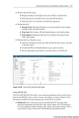 Troubleshooting from the Wireless LAN Controller 315  
Q
Q Wireless tab All APs screen
Q
Q Displays the physical AP uptime and sorts by WLC associated time
Q
Q Check the bottom of the AP list for any recent AP disruptions
Q
Q Select the AP to see controller associated time (duration)
Q
Q Management tab
Q
Q Message Logs: Message information on system conditions (for example,
mobility group connection failure)
Q
Q Trap Logs: Show rogues, AP and channel changes, and invalid settings
Q
Q Tech Support: Information that the Cisco Technical Assistance Center
(TAC) may require
Q
Q Monitor tab Cisco CleanAir screen
Q
Q Check for interference devices per radio and AP (are they severe, and what
is the duty cycle?)
Q
Q Examine the Worst Air Quality Report to get a quick summary
Q
Q Run the AQI report to get details on what the effect is to the WLAN
Figure 12-29 Cisco WLC Advanced GUI Page
Cisco IOS XE GUI
The Cisco IOS XE WLC GUI offers a new monitoring dashboard when you first log in.
Like the AireOS GUI, it has a series of menus and widgets, as shown in Figure 12-30.
The options available from the navigation pane on the left are as follows:
Q
Q Dashboard: This is the home screen for the IOS XE GUI. This page offers
numerical information about WLANs, APs, Clients, Rogue APs, and Interferers,
as well as graphical widgets relating to APs, clients, and system statistics. This is
very similar to what is found in the AireOS Monitoring Dashboard GUI.
From the Library of Oliver Salacan
 
