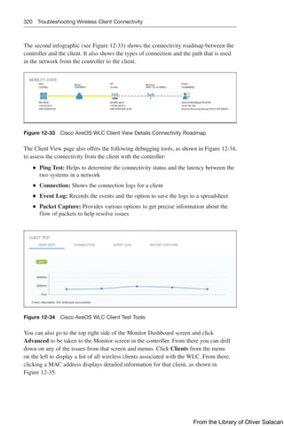 320 Troubleshooting Wireless Client Connectivity
The second infographic (see Figure 12-33) shows the connectivity roadmap between the
controller and the client. It also shows the types of connection and the path that is used
in the network from the controller to the client.
Figure 12-33 Cisco AireOS WLC Client View Details Connectivity Roadmap
The Client View page also offers the following debugging tools, as shown in Figure 12-34,
to assess the connectivity from the client with the controller:
Q
Q Ping Test: Helps to determine the connectivity status and the latency between the
two systems in a network
Q
Q Connection: Shows the connection logs for a client
Q
Q Event Log: Records the events and the option to save the logs to a spreadsheet
Q
Q Packet Capture: Provides various options to get precise information about the
flow of packets to help resolve issues
Figure 12-34 Cisco AireOS WLC Client Test Tools
You can also go to the top right side of the Monitor Dashboard screen and click
Advanced to be taken to the Monitor screen in the controller. From there you can drill
down on any of the issues from that screen and menus. Click Clients from the menu
on the left to display a list of all wireless clients associated with the WLC. From there,
clicking a MAC address displays detailed information for that client, as shown in
Figure 12-35.
From the Library of Oliver Salacan
 