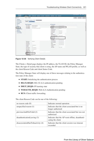 Troubleshooting Wireless Client Connectivity 321  
Figure 12-35 Verifying Client Details
The Clients  Detail page displays the IP address, the VLAN ID, the Policy Manager
State, the type of security that client is using, the AP name and WLAN profile, as well as
the client Reason Code and client Status Code.
The Policy Manager State will display one of these messages relating to the authentica-
tion state of the client:
Q
Q START: Initializing the authentication process
Q
Q 802.1X-REQD: 802.1X (L2) authentication pending
Q
Q DHCP_REQD: IP learning state
Q
Q WEBAUTH_REQD: Web (L3) Authentication pending
Q
Q RUN: Client traffic forwarding
The client Reason Code can be one of the following:
no reason code (0) Indicates normal operation
unspecified reason (1) Indicates that the client associated but is no
longer authorized
previousAuthNotValid (2) Indicates that the client associated but was not
authorized
deauthenticationLeaving (3) Indicates that the AP went offline, deauthenti-
cating the client
disassociationDueToInactivity (4) Indicates that the client session was timeout
exceeded
From the Library of Oliver Salacan
 