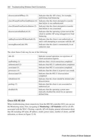 322 Troubleshooting Wireless Client Connectivity
disassociationAPBusy (5) Indicates that the AP is busy, for example,
performing load balancing
class2FrameFromNonAuthStation (6) Indicates that the client attempted to transfer
data before it was authenticated
class2FrameFromNonAssStation (7) Indicates that the client attempted to transfer
data before it was associated
disassociationStaHasLeft (8) Indicates that the operating system moved the
client to another AP using nonaggressive load
balancing
staReqAssociationWithoutAuth (9) Indicates that the client is not authorized yet
and is still attempting to associate with the AP
missingReasonCode (99) Indicates that the client is momentarily in an
unknown state
The client Status Code may be one of the following:
idle (0) Indicates normal operation; no rejections of
client association requests
aaaPending (1) Indicates that a AAA transaction completed
authenticated (2) Indicates that 802.11 authentication completed
associated (3) Indicates that 802.11 association completed
powersave (4) Indicates that the client is in power-save mode
disassociated (5) Indicates that the 802.11 disassociation
completed
tobedeleted (6) Indicates that the client should be deleted after
disassociation
probing (7) Indicates that the client is not associated or
authorized yet
disabled (8) Indicates that the operating system auto-
matically disabled the client for an operator-
defined time
Cisco IOS XE GUI
When troubleshooting client connectivity from the IOS XE controller GUI, you can use
the Monitoring menu. First, navigating to Monitoring  AP Statistics will list all APs
associated with the WLC. Clicking a specific AP will display general information about
that AP, including AP name, IP address, model, power status, number of clients, and RF
utilization, as shown in Figure 12-36.
From the Library of Oliver Salacan
 