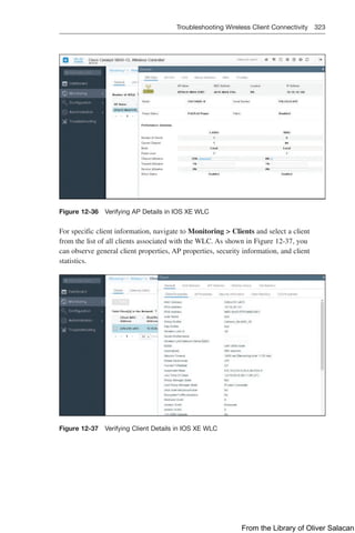 Troubleshooting Wireless Client Connectivity 323  
Figure 12-36 Verifying AP Details in IOS XE WLC
For specific client information, navigate to Monitoring  Clients and select a client
from the list of all clients associated with the WLC. As shown in Figure 12-37, you
can observe general client properties, AP properties, security information, and client
­
statistics.
Figure 12-37 Verifying Client Details in IOS XE WLC
From the Library of Oliver Salacan
 