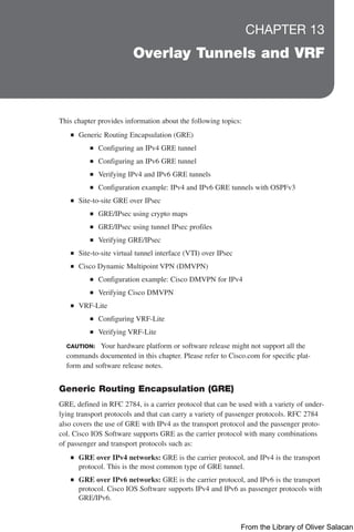 CHAPTER 13
Overlay Tunnels and VRF
This chapter provides information about the following topics:
Q
Q Generic Routing Encapsulation (GRE)
Q
Q Configuring an IPv4 GRE tunnel
Q
Q Configuring an IPv6 GRE tunnel
Q
Q Verifying IPv4 and IPv6 GRE tunnels
Q
Q Configuration example: IPv4 and IPv6 GRE tunnels with OSPFv3
Q
Q Site-to-site GRE over IPsec
Q
Q GRE/IPsec using crypto maps
Q
Q GRE/IPsec using tunnel IPsec profiles
Q
Q Verifying GRE/IPsec
Q
Q Site-to-site virtual tunnel interface (VTI) over IPsec
Q
Q Cisco Dynamic Multipoint VPN (DMVPN)
Q
Q Configuration example: Cisco DMVPN for IPv4
Q
Q Verifying Cisco DMVPN
Q
Q VRF-Lite
Q
Q Configuring VRF-Lite
Q
Q Verifying VRF-Lite
CAUTION: Your hardware platform or software release might not support all the
commands documented in this chapter. Please refer to Cisco.com for specific plat-
form and software release notes.
Generic Routing Encapsulation (GRE)
GRE, defined in RFC 2784, is a carrier protocol that can be used with a variety of under-
lying transport protocols and that can carry a variety of passenger protocols. RFC 2784
also covers the use of GRE with IPv4 as the transport protocol and the passenger proto-
col. Cisco IOS Software supports GRE as the carrier protocol with many combinations
of passenger and transport protocols such as:
Q
Q GRE over IPv4 networks: GRE is the carrier protocol, and IPv4 is the transport
protocol. This is the most common type of GRE tunnel.
Q
Q GRE over IPv6 networks: GRE is the carrier protocol, and IPv6 is the transport
protocol. Cisco IOS Software supports IPv4 and IPv6 as passenger protocols with
GRE/IPv6.
From the Library of Oliver Salacan
 
