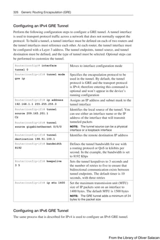 326 Generic Routing Encapsulation (GRE)
Configuring an IPv4 GRE Tunnel
Perform the following configuration steps to configure a GRE tunnel. A tunnel interface
is used to transport protocol traffic across a network that does not normally support the
protocol. To build a tunnel, a tunnel interface must be defined on each of two routers and
the tunnel interfaces must reference each other. At each router, the tunnel interface must
be configured with a Layer 3 address. The tunnel endpoints, tunnel source, and tunnel
destination must be defined, and the type of tunnel must be selected. Optional steps can
be performed to customize the tunnel.
Router(config)# interface
tunnel 0
Moves to interface configuration mode
Router(config-if)# tunnel mode
gre ip
Specifies the encapsulation protocol to be
used in the tunnel. By default, the tunnel
protocol is GRE and the transport protocol
is IPv4; therefore entering this command is
optional and won’t appear in the device’s
running configuration
Router(config-if)# ip address
192.168.1.1 255.255.255.0
Assigns an IP address and subnet mask to the
tunnel interface
Router(config-if)# tunnel
source 209.165.201.1
Or
Router(config-if)# tunnel
source gigabitethernet 0/0/0
Identifies the local source of the tunnel. You
can use either an interface name or the IP
address of the interface that will transmit
tunneled packets
NOTE: The tunnel source can be a physical
interface or a loopback interface
Router(config-if)# tunnel
destination 198.51.100.1
Identifies the remote destination IP address
Router(config-if)# bandwidth
8192
Defines the tunnel bandwidth for use with
a routing protocol or QoS in kilobits per
second. In the example, the bandwidth is set
to 8192 Kbps
Router(config-if)# keepalive
3 5
Sets the tunnel keepalives to 3 seconds and
the number of retries to five to ensure that
bidirectional communication exists between
tunnel endpoints. The default timer is 10
seconds, with three retries
Router(config-if)# ip mtu 1400 Set the maximum transmission unit (MTU)
size of IP packets sent on an interface to
1400 bytes. The default MTU is 1500 bytes
NOTE: The GRE tunnel adds a minimum of 24
bytes to the packet size
Configuring an IPv6 GRE Tunnel
The same process that is described for IPv4 is used to configure an IPv6 GRE tunnel.
From the Library of Oliver Salacan
 