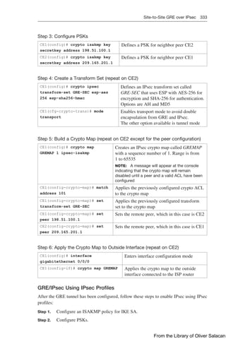Site-to-Site GRE over IPsec 333  
Step 3: Configure PSKs
CE1(config)# crypto isakmp key
secretkey address 198.51.100.1
Defines a PSK for neighbor peer CE2
CE2(config)# crypto isakmp key
secretkey address 209.165.201.1
Defines a PSK for neighbor peer CE1
Step 4: Create a Transform Set (repeat on CE2)
CE1(config)# crypto ipsec
transform-set GRE-SEC esp-aes
256 esp-sha256-hmac
Defines an IPsec transform set called
GRE-SEC that uses ESP with AES-256 for
encryption and SHA-256 for authentication.
Options are AH and MD5
CE1(cfg-crypto-trans)# mode
transport
Enables transport mode to avoid double
encapsulation from GRE and IPsec.
The other option available is tunnel mode
Step 5: Build a Crypto Map (repeat on CE2 except for the peer configuration)
CE1(config)# crypto map
GREMAP 1 ipsec-isakmp
Creates an IPsec crypto map called GREMAP
with a sequence number of 1. Range is from
1 to 65535
NOTE: A message will appear at the console
indicating that the crypto map will remain
disabled until a peer and a valid ACL have been
configured
CE1(config-crypto-map)# match
address 101
Applies the previously configured crypto ACL
to the crypto map
CE1(config-crypto-map)# set
transform-set GRE-SEC
Applies the previously configured transform
set to the crypto map
CE1(config-crypto-map)# set
peer 198.51.100.1
Sets the remote peer, which in this case is CE2
CE2(config-crypto-map)# set
peer 209.165.201.1
Sets the remote peer, which in this case is CE1
Step 6: Apply the Crypto Map to Outside Interface (repeat on CE2)
CE1(config)# interface
gigabitethernet 0/0/0
Enters interface configuration mode
CE1(config-if)# crypto map GREMAP Applies the crypto map to the outside
interface connected to the ISP router
GRE/IPsec Using IPsec Profiles
After the GRE tunnel has been configured, follow these steps to enable IPsec using IPsec
profiles:
Step 1. Configure an ISAKMP policy for IKE SA.
Step 2. Configure PSKs.
From the Library of Oliver Salacan
 