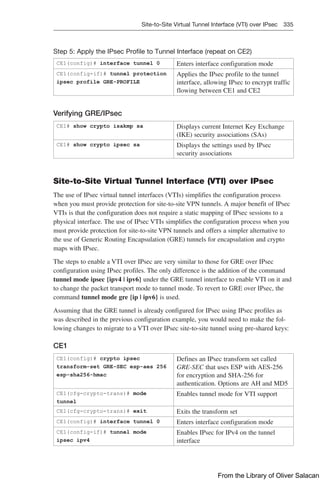Site-to-Site Virtual Tunnel Interface (VTI) over IPsec 335  
Step 5: Apply the IPsec Profile to Tunnel Interface (repeat on CE2)
CE1(config)# interface tunnel 0 Enters interface configuration mode
CE1(config-if)# tunnel protection
ipsec profile GRE-PROFILE
Applies the IPsec profile to the tunnel
interface, allowing IPsec to encrypt traffic
flowing between CE1 and CE2
Verifying GRE/IPsec
CE1# show crypto isakmp sa Displays current Internet Key Exchange
(IKE) security associations (SAs)
CE1# show crypto ipsec sa Displays the settings used by IPsec
security associations
Site-to-Site Virtual Tunnel Interface (VTI) over IPsec
The use of IPsec virtual tunnel interfaces (VTIs) simplifies the configuration process
when you must provide protection for site-to-site VPN tunnels. A major benefit of IPsec
VTIs is that the configuration does not require a static mapping of IPsec sessions to a
physical interface. The use of IPsec VTIs simplifies the configuration process when you
must provide protection for site-to-site VPN tunnels and offers a simpler alternative to
the use of Generic Routing Encapsulation (GRE) tunnels for encapsulation and crypto
maps with IPsec.
The steps to enable a VTI over IPsec are very similar to those for GRE over IPsec
configuration using IPsec profiles. The only difference is the addition of the command
tunnel mode ipsec {ipv4 | ipv6} under the GRE tunnel interface to enable VTI on it and
to change the packet transport mode to tunnel mode. To revert to GRE over IPsec, the
command tunnel mode gre {ip | ipv6} is used.
Assuming that the GRE tunnel is already configured for IPsec using IPsec profiles as
was described in the previous configuration example, you would need to make the fol-
lowing changes to migrate to a VTI over IPsec site-to-site tunnel using pre-shared keys:
CE1
CE1(config)# crypto ipsec
transform-set GRE-SEC esp-aes 256
esp-sha256-hmac
Defines an IPsec transform set called
GRE-SEC that uses ESP with AES-256
for encryption and SHA-256 for
authentication. Options are AH and MD5
CE1(cfg-crypto-trans)# mode
tunnel
Enables tunnel mode for VTI support
CE1(cfg-crypto-trans)# exit Exits the transform set
CE1(config)# interface tunnel 0 Enters interface configuration mode
CE1(config-if)# tunnel mode
ipsec ipv4
Enables IPsec for IPv4 on the tunnel
interface
From the Library of Oliver Salacan
 