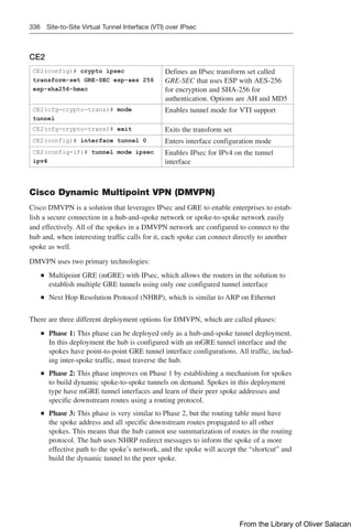 336 Site-to-Site Virtual Tunnel Interface (VTI) over IPsec
CE2
CE2(config)# crypto ipsec
transform-set GRE-SEC esp-aes 256
esp-sha256-hmac
Defines an IPsec transform set called
GRE-SEC that uses ESP with AES-256
for encryption and SHA-256 for
authentication. Options are AH and MD5
CE2(cfg-crypto-trans)# mode
tunnel
Enables tunnel mode for VTI support
CE2(cfg-crypto-trans)# exit Exits the transform set
CE2(config)# interface tunnel 0 Enters interface configuration mode
CE2(config-if)# tunnel mode ipsec
ipv4
Enables IPsec for IPv4 on the tunnel
interface
Cisco Dynamic Multipoint VPN (DMVPN)
Cisco DMVPN is a solution that leverages IPsec and GRE to enable enterprises to estab-
lish a secure connection in a hub-and-spoke network or spoke-to-spoke network easily
and effectively. All of the spokes in a DMVPN network are configured to connect to the
hub and, when interesting traffic calls for it, each spoke can connect directly to another
spoke as well.
DMVPN uses two primary technologies:
Q
Q Multipoint GRE (mGRE) with IPsec, which allows the routers in the solution to
establish multiple GRE tunnels using only one configured tunnel interface
Q
Q Next Hop Resolution Protocol (NHRP), which is similar to ARP on Ethernet
There are three different deployment options for DMVPN, which are called phases:
Q
Q Phase 1: This phase can be deployed only as a hub-and-spoke tunnel deployment.
In this deployment the hub is configured with an mGRE tunnel interface and the
spokes have point-to-point GRE tunnel interface configurations. All traffic, includ-
ing inter-spoke traffic, must traverse the hub.
Q
Q Phase 2: This phase improves on Phase 1 by establishing a mechanism for spokes
to build dynamic spoke-to-spoke tunnels on demand. Spokes in this deployment
type have mGRE tunnel interfaces and learn of their peer spoke addresses and
specific downstream routes using a routing protocol.
Q
Q Phase 3: This phase is very similar to Phase 2, but the routing table must have
the spoke address and all specific downstream routes propagated to all other
spokes. This means that the hub cannot use summarization of routes in the routing
protocol. The hub uses NHRP redirect messages to inform the spoke of a more
effective path to the spoke’s network, and the spoke will accept the “shortcut” and
build the dynamic tunnel to the peer spoke.
From the Library of Oliver Salacan
 