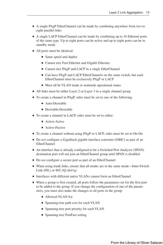 Layer 2 Link Aggregation 13  
Q
Q A single PAgP EtherChannel can be made by combining anywhere from two to
eight parallel links
Q
Q A single LACP EtherChannel can be made by combining up to 16 Ethernet ports
of the same type. Up to eight ports can be active and up to eight ports can be in
standby mode
Q
Q All ports must be identical:
Q
Q Same speed and duplex
Q
Q Cannot mix Fast Ethernet and Gigabit Ethernet
Q
Q Cannot mix PAgP and LACP in a single EtherChannel
Q
Q Can have PAgP and LACP EtherChannels on the same switch, but each
EtherChannel must be exclusively PAgP or LACP
Q
Q Must all be VLAN trunk or nontrunk operational status
Q
Q All links must be either Layer 2 or Layer 3 in a single channel group
Q
Q To create a channel in PAgP, sides must be set to one of the following:
Q
Q Auto-Desirable
Q
Q Desirable-Desirable
Q
Q To create a channel in LACP, sides must be set to either:
Q
Q Active-Active
Q
Q Active-Passive
Q
Q To create a channel without using PAgP or LACP, sides must be set to On-On
Q
Q Do not configure a GigaStack gigabit interface converter (GBIC) as part of an
EtherChannel
Q
Q An interface that is already configured to be a Switched Port Analyzer (SPAN)
destination port will not join an EtherChannel group until SPAN is disabled
Q
Q Do not configure a secure port as part of an EtherChannel
Q
Q When using trunk links, ensure that all trunks are in the same mode—Inter-Switch
Link (ISL) or 802.1Q (dot1q)
Q
Q Interfaces with different native VLANs cannot form an EtherChannel
Q
Q When a group is first created, all ports follow the parameters set for the first port
to be added to the group. If you change the configuration of one of the param-
eters, you must also make the changes to all ports in the group:
Q
Q Allowed-VLAN list
Q
Q Spanning-tree path cost for each VLAN
Q
Q Spanning-tree port priority for each VLAN
Q
Q Spanning-tree PortFast setting
From the Library of Oliver Salacan
 