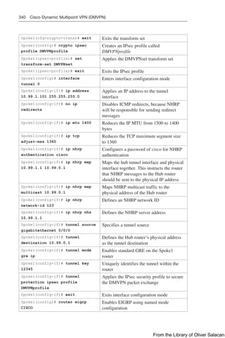 340 Cisco Dynamic Multipoint VPN (DMVPN)
Spoke1(cfg-crypto-trans)# exit Exits the transform set
Spoke1(config)# crypto ipsec
profile DMVPNprofile
Creates an IPsec profile called
DMVPNprofile
Spoke1(ipsec-profile)# set
transform-set DMVPNset
Applies the DMVPNset transform set
Spoke1(ipsec-profile)# exit Exits the IPsec profile
Spoke1(config)# interface
tunnel 0
Enters interface configuration mode
Spoke1(config-if)# ip address
10.99.1.101 255.255.255.0
Applies an IP address to the tunnel
interface
Spoke1(config-if)# no ip
redirects
Disables ICMP redirects, because NHRP
will be responsible for sending redirect
messages
Spoke1(config-if)# ip mtu 1400 Reduces the IP MTU from 1500 to 1400
bytes
Spoke1(config-if)# ip tcp
adjust-mss 1360
Reduces the TCP maximum segment size
to 1360
Spoke1(config-if)# ip nhrp
authentication cisco
Configures a password of cisco for NHRP
authentication
Spoke1(config-if)# ip nhrp map
10.99.1.1 10.99.0.1
Maps the hub tunnel interface and physical
interface together. This instructs the router
that NHRP messages to the Hub router
should be sent to the physical IP address
Spoke1(config-if)# ip nhrp map
multicast 10.99.0.1
Maps NHRP multicast traffic to the
physical address of the Hub router
Spoke1(config-if)# ip nhrp
network-id 123
Defines an NHRP network ID
Spoke1(config-if)# ip nhrp nhs
10.99.1.1
Defines the NHRP server address
Spoke1(config-if)# tunnel source
gigabitethernet 0/0/0
Specifies a tunnel source
Spoke1(config-if)# tunnel
destination 10.99.0.1
Defines the Hub router’s physical address
as the tunnel destination
Spoke1(config-if)# tunnel mode
gre ip
Enables standard GRE on the Spoke1
router
Spoke1(config-if)# tunnel key
12345
Uniquely identifies the tunnel within the
router
Spoke1(config-if)# tunnel
protection ipsec profile
DMVPNprofile
Applies the IPsec security profile to secure
the DMVPN packet exchange
Spoke1(config-if)# exit Exits interface configuration mode
Spoke1(config)# router eigrp
CISCO
Enables EIGRP using named mode
configuration
From the Library of Oliver Salacan
 