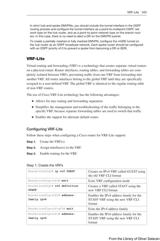 VRF-Lite 343  
In strict hub-and-spoke DMVPNs, you should include the tunnel interface in the OSPF
routing process and configure the tunnel interface as a point-to-multipoint OSPF net-
work type on the hub router, and as a point-to-point network type on the branch rout-
ers. In this case, there is no need to elect a DR on the DMVPN subnet.
To create a partially meshed or fully meshed DMVPN, configure the mGRE tunnel on
the hub router as an OSPF broadcast network. Each spoke router should be configured
with an OSPF priority of 0 to prevent a spoke from becoming a DR or BDR.
VRF-Lite
Virtual routing and forwarding (VRF) is a technology that creates separate virtual routers
on a physical router. Router interfaces, routing tables, and forwarding tables are com-
pletely isolated between VRFs, preventing traffic from one VRF from forwarding into
another VRF. All router interfaces belong to the global VRF until they are specifically
assigned to a user-defined VRF. The global VRF is identical to the regular routing table
of non-VRF routers.
The use of Cisco VRF-Lite technology has the following advantages:
Q
Q Allows for true routing and forwarding separation
Q
Q Simplifies the management and troubleshooting of the traffic belonging to the
specific VRF, because separate forwarding tables are used to switch that traffic
Q
Q Enables the support for alternate default routes
Configuring VRF-Lite
Follow these steps when configuring a Cisco router for VRF-Lite support:
Step 1. Create the VRF(s).
Step 2. Assign interface(s) to the VRF.
Step 3. Enable routing for the VRF.
Step 1: Create the VRFs
Router(config)# ip vrf GUEST Creates an IPv4 VRF called GUEST using
the old VRF CLI format
Router(config-vrf)# exit Exits VRF configuration mode
Router(config)# vrf definition
STAFF
Creates a VRF called STAFF using the
new VRF CLI format
Router(config-vrf)# address-
family ipv4
Enables the IPv4 address family for the
STAFF VRF using the new VRF CLI
format
Router(config-vrf-af)# exit Exits the IPv4 address family
Router(config-vrf)# address-
family ipv6
Enables the IPv6 address family for the
STAFF VRF using the new VRF CLI
format
From the Library of Oliver Salacan
 