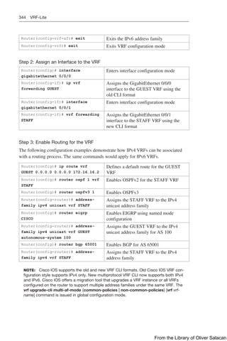 344 VRF-Lite
Router(config-vrf-af)# exit Exits the IPv6 address family
Router(config-vrf)# exit Exits VRF configuration mode
Step 2: Assign an Interface to the VRF
Router(config)# interface
gigabitethernet 0/0/0
Enters interface configuration mode
Router(config-if)# ip vrf
forwarding GUEST
Assigns the GigabitEthernet 0/0/0
interface to the GUEST VRF using the
old CLI format
Router(config-if)# interface
gigabitethernet 0/0/1
Enters interface configuration mode
Router(config-if)# vrf forwarding
STAFF
Assigns the GigabitEthernet 0/0/1
interface to the STAFF VRF using the
new CLI format
Step 3: Enable Routing for the VRF
The following configuration examples demonstrate how IPv4 VRFs can be associated
with a routing process. The same commands would apply for IPv6 VRFs.
Router(config)# ip route vrf
GUEST 0.0.0.0 0.0.0.0 172.16.16.2
Defines a default route for the GUEST
VRF
Router(config)# router ospf 1 vrf
STAFF
Enables OSPFv2 for the STAFF VRF
Router(config)# router ospfv3 1 Enables OSPFv3
Router(config-router)# address-
family ipv4 unicast vrf STAFF
Assigns the STAFF VRF to the IPv4
unicast address family
Router(config)# router eigrp
CISCO
Enables EIGRP using named mode
configuration
Router(config-router)# address-
family ipv4 unicast vrf GUEST
autonomous-system 100
Assigns the GUEST VRF to the IPv4
unicast address family for AS 100
Router(config)# router bgp 65001 Enables BGP for AS 65001
Router(config-router)# address-
family ipv4 vrf STAFF
Assigns the STAFF VRF to the IPv4
address family
NOTE: Cisco IOS supports the old and new VRF CLI formats. Old Cisco IOS VRF con-
figuration style supports IPv4 only. New multiprotocol VRF CLI now supports both IPv4
and IPv6. Cisco IOS offers a migration tool that upgrades a VRF instance or all VRFs
configured on the router to support multiple address families under the same VRF. The
vrf upgrade-cli multi-af-mode {common-policies | non-common-policies} [vrf vrf-
name] command is issued in global configuration mode.
From the Library of Oliver Salacan
 