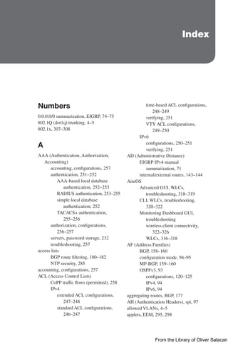 Index
Numbers
0.0.0.0/0 summarization, EIGRP, 74–75
802.1Q (dot1q) trunking, 4–5
802.1x, 307–308
A
AAA (Authentication, Authorization,
Accounting)
accounting, configurations, 257
authentication, 251–252
AAA-based local database
authentication, 252–253
RADIUS authentication, 253–255
simple local database
authentication, 252
TACACS+ authentication,
255–256
authorization, configurations,
256–257
servers, password storage, 232
troubleshooting, 257
access lists
BGP route filtering, 180–182
NTP security, 285
accounting, configurations, 257
ACL (Access Control Lists)
CoPP traffic flows (permitted), 258
IPv4
extended ACL configurations,
247–248
standard ACL configurations,
246–247
time-based ACL configurations,
248–249
verifying, 251
VTY ACL configurations,
249–250
IPv6
configurations, 250–251
verifying, 251
AD (Administrative Distance)
EIGRP IPv4 manual
summarization, 71
internal/external routes, 143–144
AireOS
Advanced GUI, WLCs,
troubleshooting, 318–319
CLI, WLCs, troubleshooting,
320–322
Monitoring Dashboard GUI,
troubleshooting
wireless client connectivity,
322–326
WLCs, 316–318
AF (Address Families)
BGP, 158–160
configuration mode, 94–95
MP-BGP, 159–160
OSPFv3, 93
configurations, 120–125
IPv4, 94
IPv6, 94
aggregating routes, BGP, 177
AH (Authentication Headers), spi, 97
allowed VLANs, 4–5
applets, EEM, 295, 298
From the Library of Oliver Salacan
 
