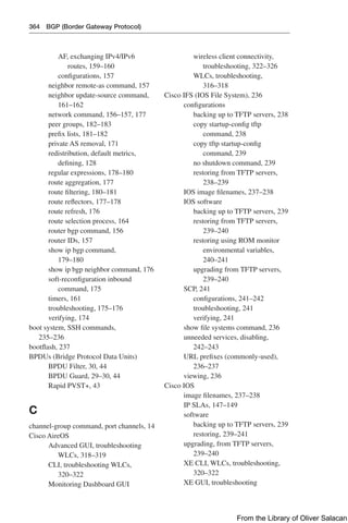 364 BGP (Border Gateway Protocol)
AF, exchanging IPv4/IPv6
routes, 159–160
configurations, 157
neighbor remote-as command, 157
neighbor update-source command,
161–162
network command, 156–157, 177
peer groups, 182–183
prefix lists, 181–182
private AS removal, 171
redistribution, default metrics,
defining, 128
regular expressions, 178–180
route aggregation, 177
route filtering, 180–181
route reflectors, 177–178
route refresh, 176
route selection process, 164
router bgp command, 156
router IDs, 157
show ip bgp command,
179–180
show ip bgp neighbor command, 176
soft-reconfiguration inbound
command, 175
timers, 161
troubleshooting, 175–176
verifying, 174
boot system, SSH commands,
235–236
bootflash, 237
BPDUs (Bridge Protocol Data Units)
BPDU Filter, 30, 44
BPDU Guard, 29–30, 44
Rapid PVST+, 43
C
channel-group command, port channels, 14
Cisco AireOS
Advanced GUI, troubleshooting
WLCs, 318–319
CLI, troubleshooting WLCs,
320–322
Monitoring Dashboard GUI
wireless client connectivity,
troubleshooting, 322–326
WLCs, troubleshooting,
316–318
Cisco IFS (IOS File System), 236
configurations
backing up to TFTP servers, 238
copy startup-config tftp
command, 238
copy tftp startup-config
command, 239
no shutdown command, 239
restoring from TFTP servers,
238–239
IOS image filenames, 237–238
IOS software
backing up to TFTP servers, 239
restoring from TFTP servers,
239–240
restoring using ROM monitor
environmental variables,
240–241
upgrading from TFTP servers,
239–240
SCP, 241
configurations, 241–242
troubleshooting, 241
verifying, 241
show file systems command, 236
unneeded services, disabling,
242–243
URL prefixes (commonly-used),
236–237
viewing, 236
Cisco IOS
image filenames, 237–238
IP SLAs, 147–149
software
backing up to TFTP servers, 239
restoring, 239–241
upgrading, from TFTP servers,
239–240
XE CLI, WLCs, troubleshooting,
320–322
XE GUI, troubleshooting
From the Library of Oliver Salacan
 