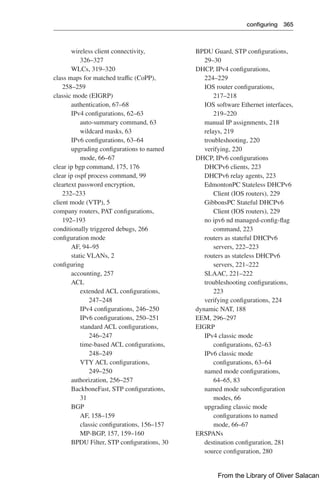 configuring 365  
BPDU Guard, STP configurations,
29–30
DHCP, IPv4 configurations,
224–229
IOS router configurations,
217–218
IOS software Ethernet interfaces,
219–220
manual IP assignments, 218
relays, 219
troubleshooting, 220
verifying, 220
DHCP, IPv6 configurations
DHCPv6 clients, 223
DHCPv6 relay agents, 223
EdmontonPC Stateless DHCPv6
Client (IOS routers), 229
GibbonsPC Stateful DHCPv6
Client (IOS routers), 229
no ipv6 nd managed-config-flag
command, 223
routers as stateful DHCPv6
servers, 222–223
routers as stateless DHCPv6
servers, 221–222
SLAAC, 221–222
troubleshooting configurations,
223
verifying configurations, 224
dynamic NAT, 188
EEM, 296–297
EIGRP
IPv4 classic mode
configurations, 62–63
IPv6 classic mode
configurations, 63–64
named mode configurations,
64–65, 83
named mode subconfiguration
modes, 66
upgrading classic mode
configurations to named
mode, 66–67
ERSPANs
destination configuration, 281
source configuration, 280
wireless client connectivity,
326–327
WLCs, 319–320
class maps for matched traffic (CoPP),
258–259
classic mode (EIGRP)
authentication, 67–68
IPv4 configurations, 62–63
auto-summary command, 63
wildcard masks, 63
IPv6 configurations, 63–64
upgrading configurations to named
mode, 66–67
clear ip bgp command, 175, 176
clear ip ospf process command, 99
cleartext password encryption,
232–233
client mode (VTP), 5
company routers, PAT configurations,
192–193
conditionally triggered debugs, 266
configuration mode
AF, 94–95
static VLANs, 2
configuring
accounting, 257
ACL
extended ACL configurations,
247–248
IPv4 configurations, 246–250
IPv6 configurations, 250–251
standard ACL configurations,
246–247
time-based ACL configurations,
248–249
VTY ACL configurations,
249–250
authorization, 256–257
BackboneFast, STP configurations,
31
BGP
AF, 158–159
classic configurations, 156–157
MP-BGP, 157, 159–160
BPDU Filter, STP configurations, 30
From the Library of Oliver Salacan
 