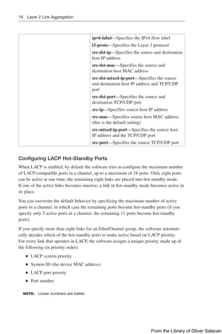 16 Layer 2 Link Aggregation
ipv6-label—Specifies the IPv6 flow label
l3-proto—Specifies the Layer 3 protocol
src-dst-ip—Specifies the source and destination
host IP address
src-dst-mac—Specifies the source and
­
destination host MAC address
src-dst-mixed-ip-port—Specifies the source
and destination host IP address and TCP/UDP
port
src-dst-port—Specifies the source and
­
destination TCP/UDP port
src-ip—Specifies source host IP address
src-mac—Specifies source host MAC address
(this is the default setting)
src-mixed-ip-port—Specifies the source host
IP address and the TCP/UDP port
src-port—Specifies the source TCP/UDP port
Configuring LACP Hot-Standby Ports
When LACP is enabled, by default the software tries to configure the maximum number
of LACP-compatible ports in a channel, up to a maximum of 16 ports. Only eight ports
can be active at one time; the remaining eight links are placed into hot-standby mode.
If one of the active links becomes inactive, a link in hot-standby mode becomes active in
its place.
You can overwrite the default behavior by specifying the maximum number of active
ports in a channel, in which case the remaining ports become hot-standby ports (if you
specify only 5 active ports in a channel, the remaining 11 ports become hot-standby
ports).
If you specify more than eight links for an EtherChannel group, the software automati-
cally decides which of the hot-standby ports to make active based on LACP priority.
For every link that operates in LACP, the software assigns a unique priority made up of
the following (in priority order):
Q
Q LACP system priority
Q
Q System ID (the device MAC address)
Q
Q LACP port priority
Q
Q Port number
NOTE: Lower numbers are better.
From the Library of Oliver Salacan
 
