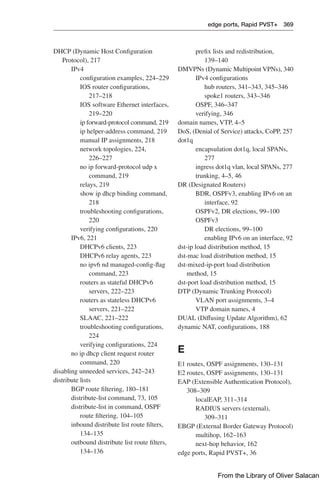edge ports, Rapid PVST+ 369  
prefix lists and redistribution,
139–140
DMVPNs (Dynamic Multipoint VPNs), 340
IPv4 configurations
hub routers, 341–343, 345–346
spoke1 routers, 343–346
OSPF, 346–347
verifying, 346
domain names, VTP, 4–5
DoS, (Denial of Service) attacks, CoPP, 257
dot1q
encapsulation dot1q, local SPANs,
277
ingress dot1q vlan, local SPANs, 277
trunking, 4–5, 46
DR (Designated Routers)
BDR, OSPFv3, enabling IPv6 on an
interface, 92
OSPFv2, DR elections, 99–100
OSPFv3
DR elections, 99–100
enabling IPv6 on an interface, 92
dst-ip load distribution method, 15
dst-mac load distribution method, 15
dst-mixed-ip-port load distribution
method, 15
dst-port load distribution method, 15
DTP (Dynamic Trunking Protocol)
VLAN port assignments, 3–4
VTP domain names, 4
DUAL (Diffusing Update Algorithm), 62
dynamic NAT, configurations, 188
E
E1 routes, OSPF assignments, 130–131
E2 routes, OSPF assignments, 130–131
EAP (Extensible Authentication Protocol),
308–309
localEAP, 311–314
RADIUS servers (external),
309–311
EBGP (External Border Gateway Protocol)
multihop, 162–163
next-hop behavior, 162
edge ports, Rapid PVST+, 36
DHCP (Dynamic Host Configuration
Protocol), 217
IPv4
configuration examples, 224–229
IOS router configurations,
217–218
IOS software Ethernet interfaces,
219–220
ip forward-protocol command, 219
ip helper-address command, 219
manual IP assignments, 218
network topologies, 224,
226–227
no ip forward-protocol udp x
command, 219
relays, 219
show ip dhcp binding command,
218
troubleshooting configurations,
220
verifying configurations, 220
IPv6, 221
DHCPv6 clients, 223
DHCPv6 relay agents, 223
no ipv6 nd managed-config-flag
command, 223
routers as stateful DHCPv6
servers, 222–223
routers as stateless DHCPv6
servers, 221–222
SLAAC, 221–222
troubleshooting configurations,
224
verifying configurations, 224
no ip dhcp client request router
command, 220
disabling unneeded services, 242–243
distribute lists
BGP route filtering, 180–181
distribute-list command, 73, 105
distribute-list in command, OSPF
route filtering, 104–105
inbound distribute list route filters,
134–135
outbound distribute list route filters,
134–136
From the Library of Oliver Salacan
 