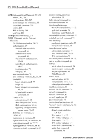 370 EEM (Embedded Event Manager)
EEM (Embedded Event Manager), 295–296
applets, 295, 298
configurations, 296–297
event manager run command, 298
event none command, 298
scripts, 295
TCL scripting, 298
verifying, 298
EF (Expedited Forwarding), 2–3
EIGRP (Enhanced Interior Gateway
Protocol)
0.0.0.0/0 summarization, 74–75
authentication, 67
authentication key-chain
command, 66
authentication mode
command, 66
classic mode authentication,
67–68
named mode authentication,
68–70
troubleshooting, 70
verifying, 70
auto-summarization, 70
auto-summary command, 63, 70, 78
bandwidth
bandwidth command, 77
usage, 77
bandwidth-percent command,
66, 77
ip bandwidth-percent
command, 77
classic mode
authentication, 67–68
IPv4 configurations, 62–63
IPv6 configurations, 63–64
upgrading configurations to
named mode, 66–67
distribute-list command, 73
DUAL, 62
eigrp router-id command, 66
eigrp router-id w.x.y.z. command, 64
eigrp stub command, 66, 77, 79
eigrp upgrade-cli command, 66–67
exit-address-family command, 84, 85
exterior routing, accepting
information, 75
hello-interval command, 66
hold-time command, 66
injecting default routes
0.0.0.0/0 summarization, 74–75
ip-default networks, 74
static route redistribution, 73
ip bandwidth-percent command, 77
ip default-network command, 74
load balancing
equal-cost, maximum paths, 75
unequal-cost, variance, 76
manual summarization
administrative-distance, 71
IPv4 summarization, 70–71
IPv6 summarization, 71
maximum-paths command, 66, 75
metric weights command, 66
metrics
metric rib-scale command, 79
metric weights command, 80
weight adjustments, 80
Wide Metrics, 79
named mode
authentication, 68–70
configurations, 64–65, 83
subconfiguration modes, 66
neighbor command, 79
network 0.0.0.0 command, 74
network command, 66
network summaries, 63
network topologies, 83
passive interfaces, 72
passive-interface command, 66
“pseudo” passive interfaces, 72–73
redistribution
default metrics, defining,
128–129
IPv4 routes, 131–132
IPv4 routes, verifying, 134
IPv6 routes, 132–133
IPv6 routes, verifying, 134
redistribute command, 66, 78
redistribute connected
command, 78
From the Library of Oliver Salacan
 