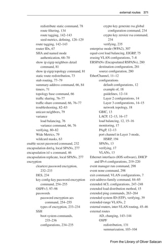 external routes 371  
redistribute static command, 78
route filtering, 134
route tagging, 142–143
seed metrics, defining, 128–129
route tagging, 142–143
router IDs, 67
SHA and named mode
authentication, 68–70
show ip eigrp neighbors detail
command, 81
show ip eigrp topology command, 81
static route redistribution, 73
stub routing, 77–79
summary-address command, 66, 84
timers, 71
topology base command, 66
traffic sharing, 76–77
traffic-share command, 66, 76–77
troubleshooting, 82–83
unicast neighbors, 79
variance
load balancing, 76
variance command, 66, 76
verifying, 80–82
Wide Metrics, 79
wildcard masks, 63
enable secret password command, 232
encapsulation dot1q, local SPANs, 277
encapsulation isl x command, 46
encapsulation replicate, local SPANs, 277
encryption
cleartext password encryption,
232–233
DES, 234
key config-key password-encryption
command, 254–255
OSPFv3, 97–98
passwords
password encryption aes
command, 254–255
types of encryption, 233–234
SSH
boot system commands,
235–236
configurations, 234–235
crypto key generate rsa global
configuration command, 234
crypto key zeroize rsa command,
234
verifying, 235
enterprise mode (WPA2), 307
equal-cost load balancing, EIGRP, 75
erasing VLAN configurations, 7–8
ERSPANs (Encapsulated RSPANs), 280
destination configuration, 281
source configuration, 280
EtherChannel, 11–12
configurations
default configurations, 12
example of, 18
guidelines, 12–14
Layer 2 configurations, 14
Layer 3 configurations, 14–15
network topology, 18
GBIC, 13
LACP, 12–13, 16–17
load balancing, 12, 15–16
monitoring, 17
PAgP, 12–13
port channel in Layer 3 mode,
HSRP, 194
SPANs, 13
verifying, 17
VLANs, 13
Ethernet interfaces (IOS software), DHCP
and IPv4 configurations, 219–220
event manager run command, 298
event none command, 298
exit command, VLAN configurations, 7
exit-address-family command, 84–85
extended ACL configurations, 247–248
extended load distribution method, 15
extended ping commands, 263–264
extended system ID (STP), verifying, 39
extended-range VLANs, 2
external routers, inter-VLAN routing, 45–46
external routes
AD, changing, 143–144
OSPF
redistribution, 131
summarization, 103–104
From the Library of Oliver Salacan
 