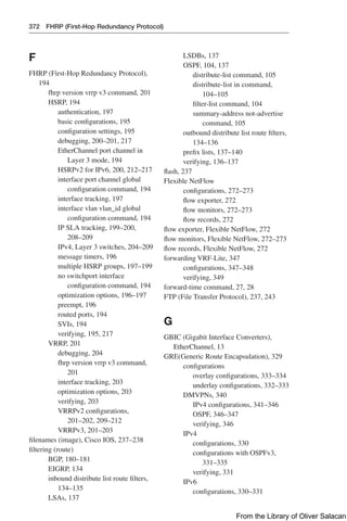 372 FHRP (First-Hop Redundancy Protocol)
F
FHRP (First-Hop Redundancy Protocol),
194
fhrp version vrrp v3 command, 201
HSRP, 194
authentication, 197
basic configurations, 195
configuration settings, 195
debugging, 200–201, 217
EtherChannel port channel in
Layer 3 mode, 194
HSRPv2 for IPv6, 200, 212–217
interface port channel global
configuration command, 194
interface tracking, 197
interface vlan vlan_id global
configuration command, 194
IP SLA tracking, 199–200,
208–209
IPv4, Layer 3 switches, 204–209
message timers, 196
multiple HSRP groups, 197–199
no switchport interface
configuration command, 194
optimization options, 196–197
preempt, 196
routed ports, 194
SVIs, 194
verifying, 195, 217
VRRP, 201
debugging, 204
fhrp version vrrp v3 command,
201
interface tracking, 203
optimization options, 203
verifying, 203
VRRPv2 configurations,
201–202, 209–212
VRRPv3, 201–203
filenames (image), Cisco IOS, 237–238
filtering (route)
BGP, 180–181
EIGRP, 134
inbound distribute list route filters,
134–135
LSAs, 137
LSDBs, 137
OSPF, 104, 137
distribute-list command, 105
distribute-list in command,
104–105
filter-list command, 104
summary-address not-advertise
command, 105
outbound distribute list route filters,
134–136
prefix lists, 137–140
verifying, 136–137
flash, 237
Flexible NetFlow
configurations, 272–273
flow exporter, 272
flow monitors, 272–273
flow records, 272
flow exporter, Flexible NetFlow, 272
flow monitors, Flexible NetFlow, 272–273
flow records, Flexible NetFlow, 272
forwarding VRF-Lite, 347
configurations, 347–348
verifying, 349
forward-time command, 27, 28
FTP (File Transfer Protocol), 237, 243
G
GBIC (Gigabit Interface Converters),
EtherChannel, 13
GRE(Generic Route Encapsulation), 329
configurations
overlay configurations, 333–334
underlay configurations, 332–333
DMVPNs, 340
IPv4 configurations, 341–346
OSPF, 346–347
verifying, 346
IPv4
configurations, 330
configurations with OSPFv3,
331–335
verifying, 331
IPv6
configurations, 330–331
From the Library of Oliver Salacan
 