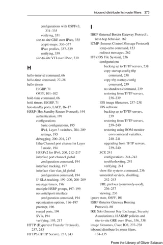 inbound distribute list route filters 373  
configurations with OSPFv3,
331–335
verifying, 331
site-to-site GRE over IPsec, 335
crypto maps, 336–337
IPsec profiles, 337–339
verifying, 339
site-to-site VTI over IPsec, 339
H
hello-interval command, 66
hello-time command, 27–28
hello timers
EIGRP, 71
OSPF, 101–102
hold-time command, 66
hold timers, EIGRP, 71
hot-standby ports, LACP, 16–17
HSRP (Hot Standby Router Protocol), 194
authentication, 197
configurations
basic configurations, 195
IPv4, Layer 3 switches, 204–209
settings, 195
debugging, 200–201, 217
EtherChannel port channel in Layer
3 mode, 194
HSRPv2 for IPv6, 200, 212–217
interface port channel global
configuration command, 194
interface tracking, 197
interface vlan vlan_id global
configuration command, 194
IP SLA tracking, 199–200, 208–209
message timers, 196
multiple HSRP groups, 197–199
no switchport interface
configuration command, 194
optimization options, 196–197
preempt, 196
routed ports, 194
SVIs, 194
verifying, 195, 217
HTTP (Hypertext Transfer Protocol),
237, 243
HTTPS (HTTP Secure), 237, 243
I
IBGP (Internal Border Gateway Protocol),
next-hop behavior, 162
ICMP (Internet Control Message Protocol)
icmp-echo command, 153
redirect messages, 262
IFS (IOS File System), 236
configurations
backing up to TFTP servers, 238
copy startup-config tftp
command, 238
copy tftp startup-config
command, 239
no shutdown command, 239
restoring from TFTP servers,
238–239
IOS image filenames, 237–238
IOS software
backing up to TFTP servers,
239
restoring from TFTP servers,
239–240
restoring using ROM monitor
environmental variables,
240–241
upgrading from TFTP servers,
239–240
SCP, 241
configurations, 241–242
troubleshooting, 241
verifying, 241
show file systems command, 236
unneeded services, disabling,
242–243
URL prefixes (commonly-used),
236–237
viewing, 236
ignore state, OSPF, 101
IGRP (Interior Gateway Routing
Protocol), 80
IKE SAs (Internet Key Exchange, Security
Associations), ISAKMP policies and
site-to-site GRE over IPsec, 336, 338
image filenames, Cisco IOS, 237–238
inbound distribute list route filters,
134–135
From the Library of Oliver Salacan
 