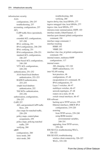 374 infrastructure security
infrastructure security
AAA
configurations, 256–257
troubleshooting, 257
accounting, configurations, 257
ACL
CoPP traffic flows (permitted),
258
extended ACL configurations,
247–248
IPv4, verifying, 251
IPv4 configurations, 246–250
IPv6, verifying, 251
IPv6 configurations, 250–251
standard ACL configurations,
246–247
time-based ACL configurations,
248–249
VTY ACL configurations,
249–250
authentication, 251–252
AAA-based local database
authentication, 252–253
RADIUS authentication,
253–255
simple local database
authentication, 252
TACACS+ authentication,
255–256
authorization, configurations,
256–257
CoPP, 257
ACL and permitted CoPP traffic
flows, 258
class maps for matched traffic,
258–259
policy maps, control plane
assignments, 259
policy maps, policing matched
traffic, 259
verifying, 260
uRPF
configurations, 260
loose mode, 260
strict mode, 260
troubleshooting, 260
verifying, 260
ingress dot1q vlan, local SPANs, 277
ingress untagged vlan, local SPANs, 277
ingress vlan, local SPANs, 277
interarea route summarization, OSPF, 103
interface modes, EtherChannel, 12
interface port channel global configuration
command, 194
interface range command, 3
interface tracking
HSRP, 197
VRRP, 203
interface vlan vlan_id global configuration
command, 194
internal routers, multiarea OSPF
configurations, 117
internal routes
AD, changing, 143–144
OSPF redistribution, 131
inter-VLAN routing
best practices, 46
configurations, 47–48
encapsulation isl x command, 46
IPv6 configurations, 55
Layer 3 switches, 46–47
multilayer switches, 46–47
network topologies, 47–48
routers-on-a-stick, 45–46
switch virtual interfaces, 46–47
IOS software
backing up to TFTP servers, 239
Ethernet interfaces, DHCP, IPv4
configurations, 219–220
restoring
from TFTP servers, 239–240
using ROM monitor
environmental variables,
240–241
upgrading, from TFTP servers,
239–240
IOS XE CLI, troubleshooting WLCs,
320–322
IOS XE GUI, troubleshooting
wireless client connectivity, 326–327
WLCs, 319–320
From the Library of Oliver Salacan
 