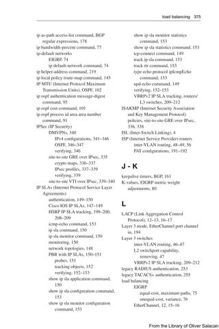 load balancing 375  
show ip sla monitor statistics
command, 153
show ip sla statistics command, 153
tcp-connect command, 149
track ip sla command, 153
track rtr command, 153
type echo protocol ipIcmpEcho
command, 153
upd-echo command, 149
verifying, 152–153
VRRPv2 IP SLA tracking, routers/
L3 switches, 209–212
ISAKMP (Internet Security Association
and Key Management Protocol)
policies, site-to-site GRE over IPsec,
336, 338
ISL (Inter-Switch Linking), 4
ISP (Internet Service Provider) routers
inter-VLAN routing, 48–49, 56
PAT configurations, 191–192
J - K
keepalive timers, BGP, 161
K-values, EIGRP metric weight
adjustments, 80
L
LACP (Link Aggregation Control
Protocol), 12–13, 16–17
Layer 3 mode, EtherChannel port channel
in, 194
Layer 3 switches
inter-VLAN routing, 46–47
L2 switchport capability,
removing, 47
VRRPv2 IP SLA tracking, 209–212
legacy RADIUS authentication, 253
legacy TACACS+ authentication, 255
load balancing
EIGRP
equal-cost, maximum paths, 75
unequal-cost, variance, 76
EtherChannel, 12, 15–16
ip as-path access-list command, BGP
regular expressions, 178
ip bandwidth-percent command, 77
ip-default networks
EIGRP, 74
ip default-network command, 74
ip helper-address command, 219
ip local policy route-map command, 145
IP MTU (Internet Protocol Maximum
Transmission Units), OSPF, 102
ip ospf authentication message-digest
command, 95
ip ospf cost command, 101
ip ospf process id area area number
command, 91
IPSec (IP Security)
DMVPNs, 340
IPv4 configurations, 341–346
OSPF, 346–347
verifying, 346
site-to-site GRE over IPsec, 335
crypto maps, 336–337
IPsec profiles, 337–339
verifying, 339
site-to-site VTI over IPsec, 339–340
IP SLAs (Internet Protocol Service Layer
Agreements)
authentication, 149–150
Cisco IOS IP SLAs, 147–149
HSRP IP SLA tracking, 199–200,
208–209
icmp-echo command, 153
ip sla command, 150
ip sla monitor command, 150
monitoring, 150
network topologies, 148
PBR with IP SLAs, 150–151
probes, 151
tracking objects, 152
verifying, 152–153
show ip sla application command,
150
show ip sla configuration command,
153
show ip sla monitor configuration
command, 153
From the Library of Oliver Salacan
 