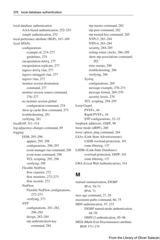 376 local database authentication
local database authentication
AAA-based authentication, 252–253
simple authentication, 252
local preference attribute (BGP), 167–169
local SPANs
configurations
example of, 274–277
guidelines, 274
encapsulation dot1q, 277
encapsulation replicate, 277
ingress dot1q vlan, 277
ingress untagged vlan, 277
ingress vlan, 277
monitor session destination
command, 277
monitor session source command,
276–277
no monitor session global
configuration command, 274
show ip cache flow command, 273
troubleshooting, 281
verifying, 281
localEAP, 311–314
log-adjacency-changes command, 89
logging
EEM, 295–296
applets, 295, 298
configurations, 296–297
event manager run command, 298
event none command, 298
TCL scripting, 295, 298
verifying, 298
Flexible NetFlow
flow exporter, 272
flow monitors, 272–273
flow records, 272
NetFlow
Flexible NetFlow configurations,
272–273
verifying, 273
NTP
configurations, 281–282,
290–294
design, 282–284
ntp authentication-key
command, 284
ntp master command, 282
ntp peer command, 282
ntp trusted-key command, 285
NTPv3, 283–284
NTPv4, 283–284
security, 284–285
setting router clocks, 286–289
show ntp associations command,
282
time stamps, 290
troubleshooting, 286
verifying, 286
Syslog
configurations, 269
message example, 270–271
message format, 269–270
security levels, 270
TCL scripting, 294–295
Loop Guard
PVST+, 44
Rapid PVST+, 44
STP configurations, 32–33
loopback addresses, OSPF, 98
loose mode (uRPF), 260
loose option, ping command, 264
LSAs (Link-State Advertisements)
LSDB overload protection, 101
route filtering, 137
LSDBs (Link-State Databases)
overload protection, OSPF, 101
route filtering, 137
LWA (Local Web Authentication), 314
M
manual summarization, EIGRP
IPv4, 70–71
IPv6, 71
max-age command, 27, 28
maximum-paths command, 66, 75
MD5 authentication, 97, 233
EIGRP named mode authentication,
68–70
OSPFv2 authentication, 95–96
MED (Multi-Exit Discriminator) attribute,
BGP, 171–174
From the Library of Oliver Salacan
 