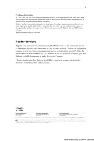 iii  
Feedback Information
At Cisco Press, our goal is to create in-depth technical books of the highest quality and value. Each book
is crafted with care and precision, undergoing rigorous development that involves the unique expertise of
members from the professional technical community.
Readers’ feedback is a natural continuation of this process. If you have any ­
comments regarding how we
could improve the quality of this book, or ­
otherwise alter it to better suit your needs, you can contact us
through email at feedback@ciscopress.com. Please make sure to include the book title and ISBN in your
message.
We greatly appreciate your assistance.
Cisco and the Cisco logo are trademarks or registered trademarks of Cisco and/or its affiliates in the U.S. and other countries. To view a list of Cisco trademarks,
go to this URL: www.cisco.com/go/trademarks. Third party trademarks mentioned are the property of their respective owners. The use of the word partner does
not imply a partnership relationship between Cisco and any other company. (1110R)
Americas Headquarters
Cisco Systems, Inc.
San Jose, CA
Asia Pacific Headquarters
Cisco Systems (USA) Pte. Ltd.
Singapore
Europe Headquarters
Cisco Systems International BV Amsterdam,
The Netherlands
Cisco has more than 200 offices worldwide. Addresses, phone numbers, and fax numbers are listed on the Cisco Website at www.cisco.com/go/offices.
Reader Services
Register your copy at www.ciscopress.com/title/9780135768167 for convenient access
to downloads, updates, and corrections as they become available. To start the registration
process, go to www.ciscopress.com/register and log in or create an account*. Enter the
product ISBN 9780135768167 and click Submit. When the process is complete, you will
find any available bonus content under Registered Products.
*Be sure to check the box that you would like to hear from us to receive exclusive
­
discounts on future editions of this product.
From the Library of Oliver Salacan
 
