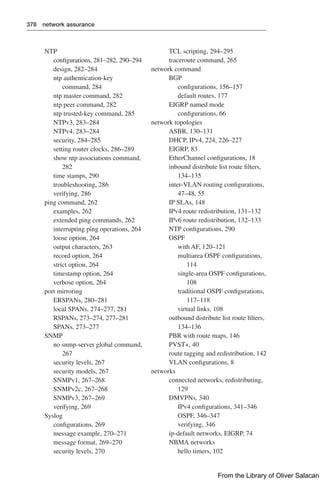 378 network assurance
NTP
configurations, 281–282, 290–294
design, 282–284
ntp authentication-key
command, 284
ntp master command, 282
ntp peer command, 282
ntp trusted-key command, 285
NTPv3, 283–284
NTPv4, 283–284
security, 284–285
setting router clocks, 286–289
show ntp associations command,
282
time stamps, 290
troubleshooting, 286
verifying, 286
ping command, 262
examples, 262
extended ping commands, 262
interrupting ping operations, 264
loose option, 264
output characters, 263
record option, 264
strict option, 264
timestamp option, 264
verbose option, 264
port mirroring
ERSPANs, 280–281
local SPANs, 274–277, 281
RSPANs, 273–274, 277–281
SPANs, 273–277
SNMP
no snmp-server global command,
267
security levels, 267
security models, 267
SNMPv1, 267–268
SNMPv2c, 267–268
SNMPv3, 267–269
verifying, 269
Syslog
configurations, 269
message example, 270–271
message format, 269–270
security levels, 270
TCL scripting, 294–295
traceroute command, 265
network command
BGP
configurations, 156–157
default routes, 177
EIGRP named mode
configurations, 66
network topologies
ASBR, 130–131
DHCP, IPv4, 224, 226–227
EIGRP, 83
EtherChannel configurations, 18
inbound distribute list route filters,
134–135
inter-VLAN routing configurations,
47–48, 55
IP SLAs, 148
IPv4 route redistribution, 131–132
IPv6 route redistribution, 132–133
NTP configurations, 290
OSPF
with AF, 120–121
multiarea OSPF configurations,
114
single-area OSPF configurations,
108
traditional OSPF configurations,
117–118
virtual links, 108
outbound distribute list route filters,
134–136
PBR with route maps, 146
PVST+, 40
route tagging and redistribution, 142
VLAN configurations, 8
networks
connected networks, redistributing,
129
DMVPNs, 340
IPv4 configurations, 341–346
OSPF, 346–347
verifying, 346
ip-default networks, EIGRP, 74
NBMA networks
hello timers, 102
From the Library of Oliver Salacan
 