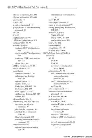 380 OSPFv2 (Open Shortest Path First version 2)
E1 route assignments, 130–131
E2 route assignments, 130–131
ignore state, 101
IP MTU, 102
ip ospf cost command, 101
ip ospf process id area area number
command, 91
IPv4, 89
IPv6, 89
loopback addresses, 98
LSDB overload protection, 101
multiarea OSPF, 89–90
network topologies
multiarea OSPF configurations,
114
single-area OSPF configurations,
108
traditional OSPF configurations,
117–118
virtual links, 108
OSPFv3 comparisons, 88–89
passive interfaces, 100
redistribution
connected networks, 129
default metrics, defining,
128–129
external routes, 131
internal routes, 131
IPv4 routes, 131–132, 134
IPv6 routes, 132–134
route tagging, 142–143
seed metrics, defining, 128–129
subnets, 130
reference bandwidth, 101
route filtering, 104, 137, 142–143
area range not-advertise
command, 104
distribute-list command, 105
distribute-list in command,
104–105
filter-list command, 104
summary-address not-advertise
command, 105
route summarization
external route summarization,
103–104
interarea route summarization,
103
router IDs, 99
router ospf x command, 91
router-id w.x.y.z. command, 99
routing, propagating default routes,
102–103
stub areas, 105–106
NSSA, 106–107
totally NSSA, 107–108
totally stubby areas, 106
timers, 101–102
troubleshooting, 111
virtual links, 108–109
wildcard masks, 90–91
OSPFv3 (Open Shortest Path First
version 3)
AF, 93
IPv4, 94
IPv6, 94
parameters in configuration
mode, 94–95
authentication, 97–98
area x authentication key-chain
router configuration
command, 97
ospfv3 x authentication key-
chain command, 97
verifying, 98
auto-cost command, 101
auto-cost reference-bandwidth
command, 101
BDR elections, 99–100
configurations, 89
with AF, 120–125
enabling IPv6 on an interface,
91–92
log-adjacency-changes
command, 89
multiarea OSPF, 89–90
multiarea OSPF configurations,
114–117
network area command, 89–90
single-area configurations,
111–114
From the Library of Oliver Salacan
 