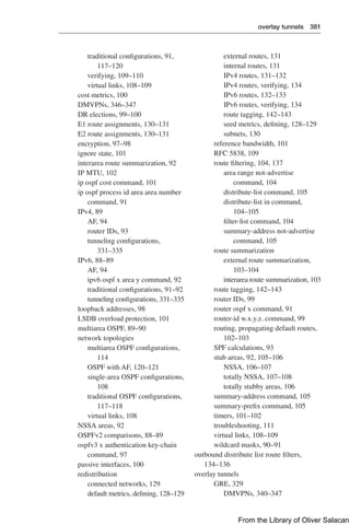 overlay tunnels 381  
traditional configurations, 91,
117–120
verifying, 109–110
virtual links, 108–109
cost metrics, 100
DMVPNs, 346–347
DR elections, 99–100
E1 route assignments, 130–131
E2 route assignments, 130–131
encryption, 97–98
ignore state, 101
interarea route summarization, 92
IP MTU, 102
ip ospf cost command, 101
ip ospf process id area area number
command, 91
IPv4, 89
AF, 94
router IDs, 93
tunneling configurations,
331–335
IPv6, 88–89
AF, 94
ipv6 ospf x area y command, 92
traditional configurations, 91–92
tunneling configurations, 331–335
loopback addresses, 98
LSDB overload protection, 101
multiarea OSPF, 89–90
network topologies
multiarea OSPF configurations,
114
OSPF with AF, 120–121
single-area OSPF configurations,
108
traditional OSPF configurations,
117–118
virtual links, 108
NSSA areas, 92
OSPFv2 comparisons, 88–89
ospfv3 x authentication key-chain
command, 97
passive interfaces, 100
redistribution
connected networks, 129
default metrics, defining, 128–129
external routes, 131
internal routes, 131
IPv4 routes, 131–132
IPv4 routes, verifying, 134
IPv6 routes, 132–133
IPv6 routes, verifying, 134
route tagging, 142–143
seed metrics, defining, 128–129
subnets, 130
reference bandwidth, 101
RFC 5838, 109
route filtering, 104, 137
area range not-advertise
command, 104
distribute-list command, 105
distribute-list in command,
104–105
filter-list command, 104
summary-address not-advertise
command, 105
route summarization
external route summarization,
103–104
interarea route summarization, 103
route tagging, 142–143
router IDs, 99
router ospf x command, 91
router-id w.x.y.z. command, 99
routing, propagating default routes,
102–103
SPF calculations, 93
stub areas, 92, 105–106
NSSA, 106–107
totally NSSA, 107–108
totally stubby areas, 106
summary-address command, 105
summary-prefix command, 105
timers, 101–102
troubleshooting, 111
virtual links, 108–109
wildcard masks, 90–91
outbound distribute list route filters,
134–136
overlay tunnels
GRE, 329
DMVPNs, 340–347
From the Library of Oliver Salacan
 
