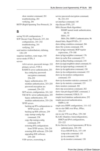 SLAs (Service Level Agreements), IP SLAs 385  
service password-encryption command,
96, 232–233
set interface command, 145
sftp (Secure FTP), 237
SHA (Secure Hash Algorithm)
EIGRP named mode authentication,
68–70
SHA1, 97
SHA-256, OSPFv2 authentication, 96
shared links, Rapid PVST+, 37
show debug condition command, 266
show file systems command, 236
show ip bgp command, BGP regular
expressions, 179–180
show ip bgp neighbor command, 176
show ip cache flow command, 273
show ip dhcp binding command, 218
show ip eigrp neighbors detail command, 81
show ip eigrp topology command, 81
show ip sla application command, 150
show ip sla configuration command, 153
show ip sla monitor configuration
command, 153
show ip sla monitor statistics command, 153
show ip sla statistics command, 153
show monitor command, 281
show ntp associations command, 282
show vlan privileged EXEC command, 2
shutdown command, UDLD, 33
simple local database authentication, 252
simple password authentication,
OSPFv2, 95
single-area OSPF configurations, 111–112
site-to-site GRE over IPsec, IPSec,
335–337
site-to-site VTI over IPsec, 339–340
SLAAC (Stateless Autoconfiguration),
DHCP and IPv6 configurations,
221–222
SLAs (Service Level Agreements), IP SLAs
authentication, 149–150
Cisco IOS IP SLAs, 147–149
icmp-echo command, 153
ip sla command, 150
ip sla monitor command, 150
show monitor command, 281
troubleshooting, 281
verifying, 281
RSTP (Rapid Spanning Tree Protocol), 24
S
saving VLAN configurations, 7
SCP (Secure Copy Protocol), 237, 241
configurations, 241–242
troubleshooting, 241
verifying, 241
seed metrics (redistribution), defining,
128–129
sequence numbers, route maps, 144
server mode (VTP), 5
servers
AAA servers, password storage, 232
primary servers, VTP, 6
RADIUS server authentication, 253
key config-key password-
encryption command,
254–255
legacy authentication, 253
modular authentication, 253–255
password encryption aes
command, 254–255
SCP servers, configurations, 241, 242
TACACS+ server authentication, 255
legacy authentication, 255
modular authentication, 255–256
TFTP servers
backing up IFS configurations to
TFTP servers, 238
backing up IOS software, 239
copy startup-config tftp
command, 238
copy tftp startup-config
command, 239
restoring IFS configurations
from TFTP servers, 238–239
restoring IOS software, 239–240
upgrading IOS software,
239–240
VTP servers, overwriting, 6
From the Library of Oliver Salacan
 