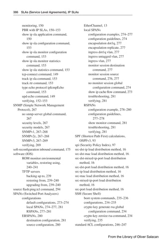 386 SLAs (Service Level Agreements), IP SLAs
monitoring, 150
PBR with IP SLAs, 150–153
show ip sla application command,
150
show ip sla configuration command,
153
show ip sla monitor configuration
command, 153
show ip sla monitor statistics
command, 153
show ip sla statistics command, 153
tcp-connect command, 149
track ip sla command, 153
track rtr command, 153
type echo protocol ipIcmpEcho
command, 153
upd-echo command, 149
verifying, 152–153
SNMP (Simple Network Management
Protocol), 267
no snmp-server global command,
267
security levels, 267
security models, 267
SNMPv1, 267–268
SNMPv2c, 267–268
SNMPv3, 267–269
verifying, 269
soft-reconfiguration inbound command, 175
software (IOS)
ROM monitor environmental
variables, restoring using,
240–241
TFTP servers
backing up to, 239
restoring from, 239–240
upgrading from, 239–240
source flash:ping.tcl command, 294
SPANs (Switched Port Analyzers)
configurations
default configurations, 273–274
local SPANs, 274–277, 281
RSPANs, 277–281
ERSPANs, 280
destination configuration, 281
source configuration, 280
EtherChannel, 13
local SPANs
configuration examples, 274–277
configuration guidelines, 274
encapsulation dot1q, 277
encapsulation replicate, 277
ingress dot1q vlan, 277
ingress untagged vlan, 277
ingress vlan, 277
monitor session destination
command, 277
monitor session source
command, 276, 277
no monitor session global
configuration command, 274
show ip cache flow command, 273
troubleshooting, 281
verifying, 281
RSPANs
configuration example, 278–280
configuration guidelines,
277–278
show monitor command, 281
troubleshooting, 281
verifying, 281
SPF (Shortest Path First) calculations,
OSPFv3, 93
spi (Security Policy Index), 97
src-dst-ip load distribution method, 16
src-dst-mac load distribution method, 16
src-dst-mixed-ip-port load distribution
method, 16
src-dst-port load distribution method, 16
src-ip load distribution method, 16
src-mac load distribution method, 16
src-mixed-ip-port load distribution
method, 16
src-port load distribution method, 16
SSH (Secure Shell)
boot system commands, 235–236
configurations, 234–235
crypto key generate rsa global
configuration command, 234
crypto key zeroize rsa command, 234
verifying, 235
standard ACL configurations, 246–247
From the Library of Oliver Salacan
 