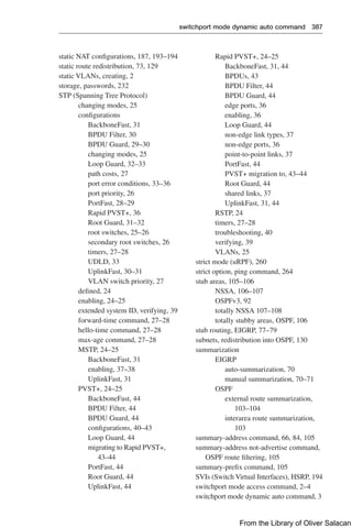 switchport mode dynamic auto command 387  
Rapid PVST+, 24–25
BackboneFast, 31, 44
BPDUs, 43
BPDU Filter, 44
BPDU Guard, 44
edge ports, 36
enabling, 36
Loop Guard, 44
non-edge link types, 37
non-edge ports, 36
point-to-point links, 37
PortFast, 44
PVST+ migration to, 43–44
Root Guard, 44
shared links, 37
UplinkFast, 31, 44
RSTP, 24
timers, 27–28
troubleshooting, 40
verifying, 39
VLANs, 25
strict mode (uRPF), 260
strict option, ping command, 264
stub areas, 105–106
NSSA, 106–107
OSPFv3, 92
totally NSSA 107–108
totally stubby areas, OSPF, 106
stub routing, EIGRP, 77–79
subnets, redistribution into OSPF, 130
summarization
EIGRP
auto-summarization, 70
manual summarization, 70–71
OSPF
external route summarization,
103–104
interarea route summarization,
103
summary-address command, 66, 84, 105
summary-address not-advertise command,
OSPF route filtering, 105
summary-prefix command, 105
SVIs (Switch Virtual Interfaces), HSRP, 194
switchport mode access command, 2–4
switchport mode dynamic auto command, 3
static NAT configurations, 187, 193–194
static route redistribution, 73, 129
static VLANs, creating, 2
storage, passwords, 232
STP (Spanning Tree Protocol)
changing modes, 25
configurations
BackboneFast, 31
BPDU Filter, 30
BPDU Guard, 29–30
changing modes, 25
Loop Guard, 32–33
path costs, 27
port error conditions, 33–36
port priority, 26
PortFast, 28–29
Rapid PVST+, 36
Root Guard, 31–32
root switches, 25–26
secondary root switches, 26
timers, 27–28
UDLD, 33
UplinkFast, 30–31
VLAN switch priority, 27
defined, 24
enabling, 24–25
extended system ID, verifying, 39
forward-time command, 27–28
hello-time command, 27–28
max-age command, 27–28
MSTP, 24–25
BackboneFast, 31
enabling, 37–38
UplinkFast, 31
PVST+, 24–25
BackboneFast, 44
BPDU Filter, 44
BPDU Guard, 44
configurations, 40–43
Loop Guard, 44
migrating to Rapid PVST+,
43–44
PortFast, 44
Root Guard, 44
UplinkFast, 44
From the Library of Oliver Salacan
 
