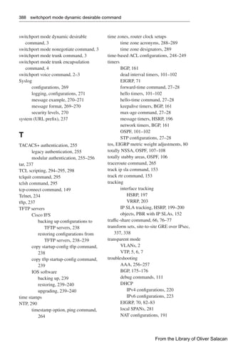 388 switchport mode dynamic desirable command
switchport mode dynamic desirable
command, 3
switchport mode nonegotiate command, 3
switchport mode trunk command, 3
switchport mode trunk encapsulation
command, 4
switchport voice command, 2–3
Syslog
configurations, 269
logging, configurations, 271
message example, 270–271
message format, 269–270
security levels, 270
system (URL prefix), 237
T
TACACS+ authentication, 255
legacy authentication, 255
modular authentication, 255–256
tar, 237
TCL scripting, 294–295, 298
tclquit command, 295
tclsh command, 295
tcp-connect command, 149
Telnet, 234
tftp, 237
TFTP servers
Cisco IFS
backing up configurations to
TFTP servers, 238
restoring configurations from
TFTP servers, 238–239
copy startup-config tftp command,
238
copy tftp startup-config command,
239
IOS software
backing up, 239
restoring, 239–240
upgrading, 239–240
time stamps
NTP, 290
timestamp option, ping command,
264
time zones, router clock setups
time zone acronyms, 288–289
time zone designators, 289
time-based ACL configurations, 248–249
timers
BGP, 161
dead interval timers, 101–102
EIGRP, 71
forward-time command, 27–28
hello timers, 101–102
hello-time command, 27–28
keepalive timers, BGP, 161
max-age command, 27–28
message timers, HSRP, 196
network timers, BGP, 161
OSPF, 101–102
STP configurations, 27–28
tos, EIGRP metric weight adjustments, 80
totally NSSA, OSPF, 107–108
totally stubby areas, OSPF, 106
traceroute command, 265
track ip sla command, 153
track rtr command, 153
tracking
interface tracking
HSRP, 197
VRRP, 203
IP SLA tracking, HSRP, 199–200
objects, PBR with IP SLAs, 152
traffic-share command, 66, 76–77
transform sets, site-to-site GRE over IPsec,
337, 338
transparent mode
VLANs, 2
VTP, 5, 6, 7
troubleshooting
AAA, 256–257
BGP, 175–176
debug commands, 111
DHCP
IPv4 configurations, 220
IPv6 configurations, 223
EIGRP, 70, 82–83
local SPANs, 281
NAT configurations, 191
From the Library of Oliver Salacan
 