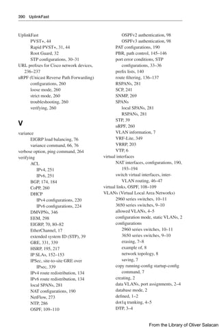 390 UplinkFast
UplinkFast
PVST+, 44
Rapid PVST+, 31, 44
Root Guard, 32
STP configurations, 30–31
URL prefixes for Cisco network devices,
236–237
uRPF (Unicast Reverse Path Forwarding)
configurations, 260
loose mode, 260
strict mode, 260
troubleshooting, 260
verifying, 260
V
variance
EIGRP load balancing, 76
variance command, 66, 76
verbose option, ping command, 264
verifying
ACL
IPv4, 251
IPv6, 251
BGP, 174, 184
CoPP, 260
DHCP
IPv4 configurations, 220
IPv6 configurations, 224
DMVPNs, 346
EEM, 298
EIGRP, 70, 80–82
EtherChannel, 17
extended system ID (STP), 39
GRE, 331, 339
HSRP, 195, 217
IP SLAs, 152–153
IPSec, site-to-site GRE over
IPsec, 339
IPv4 route redistribution, 134
IPv6 route redistribution, 134
local SPANs, 281
NAT configurations, 190
NetFlow, 273
NTP, 286
OSPF, 109–110
OSPFv2 authentication, 98
OSPFv3 authentication, 98
PAT configurations, 190
PBR, path control, 145–146
port error conditions, STP
configurations, 33–36
prefix lists, 140
route filtering, 136–137
RSPANs, 281
SCP, 241
SNMP, 269
SPANs
local SPANs, 281
RSPANs, 281
STP, 39
uRPF, 260
VLAN information, 7
VRF-Lite, 349
VRRP, 203
VTP, 6
virtual interfaces
NAT interfaces, configurations, 190,
193–194
switch virtual interfaces, inter-
VLAN routing, 46–47
virtual links, OSPF, 108–109
VLANs (Virtual Local Area Networks)
2960 series switches, 10–11
3650 series switches, 9–10
allowed VLANs, 4–5
configuration mode, static VLANs, 2
configurations
2960 series switches, 10–11
3650 series switches, 9–10
erasing, 7–8
example of, 8
network topology, 8
saving, 7
copy running-config startup-config
command, 7
creating, 2
data VLANs, port assignments, 2–4
database mode, 2
defined, 1–2
dot1q trunking, 4–5
DTP, 3–4
From the Library of Oliver Salacan
 