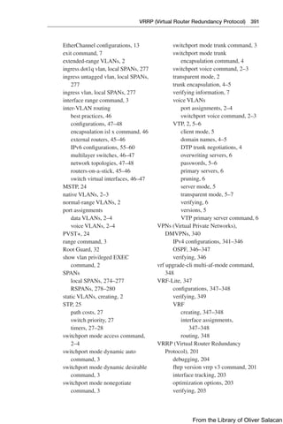 VRRP (Virtual Router Redundancy Protocol) 391  
EtherChannel configurations, 13
exit command, 7
extended-range VLANs, 2
ingress dot1q vlan, local SPANs, 277
ingress untagged vlan, local SPANs,
277
ingress vlan, local SPANs, 277
interface range command, 3
inter-VLAN routing
best practices, 46
configurations, 47–48
encapsulation isl x command, 46
external routers, 45–46
IPv6 configurations, 55–60
multilayer switches, 46–47
network topologies, 47–48
routers-on-a-stick, 45–46
switch virtual interfaces, 46–47
MSTP, 24
native VLANs, 2–3
normal-range VLANs, 2
port assignments
data VLANs, 2–4
voice VLANs, 2–4
PVST+, 24
range command, 3
Root Guard, 32
show vlan privileged EXEC
command, 2
SPANs
local SPANs, 274–277
RSPANs, 278–280
static VLANs, creating, 2
STP, 25
path costs, 27
switch priority, 27
timers, 27–28
switchport mode access command,
2–4
switchport mode dynamic auto
command, 3
switchport mode dynamic desirable
command, 3
switchport mode nonegotiate
command, 3
switchport mode trunk command, 3
switchport mode trunk
encapsulation command, 4
switchport voice command, 2–3
transparent mode, 2
trunk encapsulation, 4–5
verifying information, 7
voice VLANs
port assignments, 2–4
switchport voice command, 2–3
VTP, 2, 5–6
client mode, 5
domain names, 4–5
DTP trunk negotiations, 4
overwriting servers, 6
passwords, 5–6
primary servers, 6
pruning, 6
server mode, 5
transparent mode, 5–7
verifying, 6
versions, 5
VTP primary server command, 6
VPNs (Virtual Private Networks),
DMVPNs, 340
IPv4 configurations, 341–346
OSPF, 346–347
verifying, 346
vrf upgrade-cli multi-af-mode command,
348
VRF-Lite, 347
configurations, 347–348
verifying, 349
VRF
creating, 347–348
interface assignments,
347–348
routing, 348
VRRP (Virtual Router Redundancy
Protocol), 201
debugging, 204
fhrp version vrrp v3 command, 201
interface tracking, 203
optimization options, 203
verifying, 203
From the Library of Oliver Salacan
 