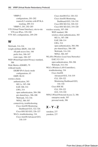 392 VRRP (Virtual Router Redundancy Protocol)
VRRPv2
configurations, 201–202
routers/L3 switches with IP SLA
tracking, 209–212
VRRPv3, 201, 202–203
VTI (Virtual Tunnel Interface), site-to-site
VTI over IPsec, 339–340
VTY ACL configurations, 249–250
W
WebAuth, 314–316
weight attribute (BGP), 164–165
AS path access lists, 166
prefix lists, 166–167
route maps, 166–167
WEP (Wired Equivalent Privacy) standard,
306
Wide Metrics (EIGRP), 79
wildcard masks
EIGRP IPv4 classic mode
configurations, 63
OSPF, 90–91
wireless clients
authentication, 303
802.1x, 307–308
EAP, 308–314
LWA, 314
open authentication, 304–306
pre-shared keys, 306–308
WebAuth, 314–316
WPA2, 306–307
connectivity, troubleshooting
Cisco AireOS Monitoring
Dashboard GUI, 322–326
Cisco IOS XE GUI, 326–327
WLCs, troubleshooting, 316
Cisco AireOS Advanced GUI,
318–319
Cisco AireOS CLI, 320–322
Cisco AireOS Monitoring
Dashboard GUI, 316–318
Cisco IOS XE CLI, 320–322
Cisco IOS XE GUI, 319–320
wireless security, 307–308
WEP standard, 306
wireless client authentication, 303
802.1x, 307–308
EAP, 308–314
LWA, 314
open authentication, 304–306
pre-shared keys, 306–308
WebAuth, 314–316
WPA2, 306–307
WLANs (Wireless Local Area Networks)
EAP, 312–314
open authentication, 304–306
WebAuth, 314–316
WLCs (Wireless LAN Controllers),
troubleshooting, 316
Cisco AireOS
Advanced GUI, 318–319
CLI, 320–322
Monitoring Dashboard GUI,
316–318
Cisco IOS XE
CLI, 320–322
GUI, 319–320
WPA2 (Wired Protected Access 2), 306
enterprise mode, 307
personal mode, 306
X - Y - Z
xmodem, 237
ymodem, 237
From the Library of Oliver Salacan
 