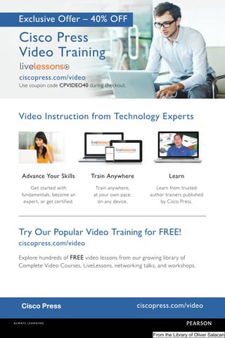 ciscopress.com/video
Exclusive Offer – 40% OFF
Advance Your Skills
Get started with
fundamentals, become an
expert, or get certified.
Train Anywhere
Train anywhere,
at your own pace,
on any device.
Learn
Learn from trusted
author trainers published
by Cisco Press.
Cisco Press
Video Training
ciscopress.com/video
Use coupon code CPVIDEO40 during checkout.
Video Instruction from Technology Experts
Try Our Popular Video Training for FREE!
ciscopress.com/video
Explore hundreds of FREE video lessons from our growing library of
Complete Video Courses, LiveLessons, networking talks, and workshops.
From the Library of Oliver Salacan
 