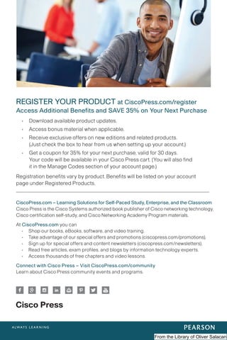 REGISTER YOUR PRODUCT at CiscoPress.com/register
Access Additional Benefits and SAVE 35% on Your Next Purchase
• Download available product updates.
• Access bonus material when applicable.
• Receive exclusive offers on new editions and related products.
(Just check the box to hear from us when setting up your account.)
• Get a coupon for 35% for your next purchase, valid for 30 days.
Your code will be available in your Cisco Press cart. (You will also find
it in the Manage Codes section of your account page.)
Registration benefits vary by product. Benefits will be listed on your account
page under Registered Products.
CiscoPress.com – Learning Solutions for Self-Paced Study, Enterprise, and the Classroom
Cisco Press is the Cisco Systems authorized book publisher of Cisco networking technology,
Cisco certification self-study, and Cisco Networking Academy Program materials.
At CiscoPress.com you can
• Shop our books, eBooks, software, and video training.
• Take advantage of our special offers and promotions (ciscopress.com/promotions).
• Sign up for special offers and content newsletters (ciscopress.com/newsletters).
• Read free articles, exam profiles, and blogs by information technology experts.
• Access thousands of free chapters and video lessons.
Connect with Cisco Press – Visit CiscoPress.com/community
Learn about Cisco Press community events and programs.
From the Library of Oliver Salacan
 