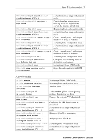 Layer 2 Link Aggregation 19  
DLSwitch(config)# interface range
gigabitethernet 1/0/1-4
Moves to interface range configuration
mode
DLSwitch(config-if)# switchport
mode trunk
Puts the interface into permanent
trunking mode and negotiates to
­
convert the link into a trunk link
DLSwitch(config-if)# exit Returns to global configuration mode
DLSwitch(config)# interface range
gigabitethernet 1/0/1-2
Moves to interface range configuration
mode
DLSwitch(config-if)# channel-group 1
mode desirable
Creates channel group 1 and assigns
interfaces 01 to 02 as part of it
DLSwitch(config-if)# exit Moves to global configuration mode
DLSwitch(config)# interface range
gigabitethernet 1/0/3-4
Moves to interface range configuration
mode
DLSwitch(config-if)# channel-group 2
mode desirable
Creates channel group 2 and assigns
interfaces 03 to 04 as part of it
DLSwitch(config-if)# exit Moves to global configuration mode
DLSwitch(config)# port-channel
load-balance dst-mac
Configures load balancing based on
destination MAC address
DLSwitch(config)# exit Moves to privileged EXEC mode
DLSwitch# copy running-config
startup-config
Saves the configuration to NVRAM
ALSwitch1 (2960)
Switch> enable Moves to privileged EXEC mode
Switch# configure terminal Moves to global configuration mode
Switch(config)# hostname
ALSwitch1
Sets host name
ALSwitch1(config)# no
ip domain-lookup
Turns off DNS queries so that spelling
mistakes do not slow you down
ALSwitch1(config)# vtp
mode client
Changes the switch to VTP client mode
ALSwitch1(config)# vtp domain
testdomain
Configures the VTP domain name to
testdomain
ALSwitch1(config)# interface
range fastethernet 0/5 – 8
Moves to interface range configuration
mode
ALSwitch1(config-if-range)#
switchport mode access
Sets ports 05 to 08 as access ports
ALSwitch1(config-if-range)#
switchport access vlan 10
Assigns ports to VLAN 10
ALSwitch1(config-if-range)# exit Moves to global configuration mode
ALSwitch1(config)# interface
range fastethernet 0/9 – 12
Moves to interface range configuration
mode
From the Library of Oliver Salacan
 