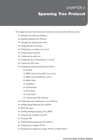 CHAPTER 2
Spanning Tree Protocol
This chapter provides information and commands concerning the following topics:
Q
Q Spanning Tree Protocol definition
Q
Q Enabling Spanning Tree Protocol
Q
Q Changing the spanning-tree mode
Q
Q Configuring the root switch
Q
Q Configuring a secondary root switch
Q
Q Configuring port priority
Q
Q Configuring the path cost
Q
Q Configuring the switch priority of a VLAN
Q
Q Configuring STP timers
Q
Q Configuring optional spanning-tree features
Q
Q PortFast
Q
Q BPDU Guard (2xxx/older 3xxx series)
Q
Q BPDU Guard (3650/9xxx series)
Q
Q BPDU Filter
Q
Q UplinkFast
Q
Q BackboneFast
Q
Q Root Guard
Q
Q Loop Guard
Q
Q Unidirectional link detection
Q
Q Configuring and verifying port error conditions
Q
Q Enabling Rapid Spanning Tree (RSTP)
Q
Q RSTP link types
Q
Q Enabling Multiple Spanning Tree (MST)
Q
Q Verifying the extended system ID
Q
Q Verifying STP
Q
Q Troubleshooting Spanning Tree Protocol
Q
Q Configuration example: PVST+
Q
Q Spanning Tree migration example: PVST+ to Rapid PVST+
From the Library of Oliver Salacan
 
